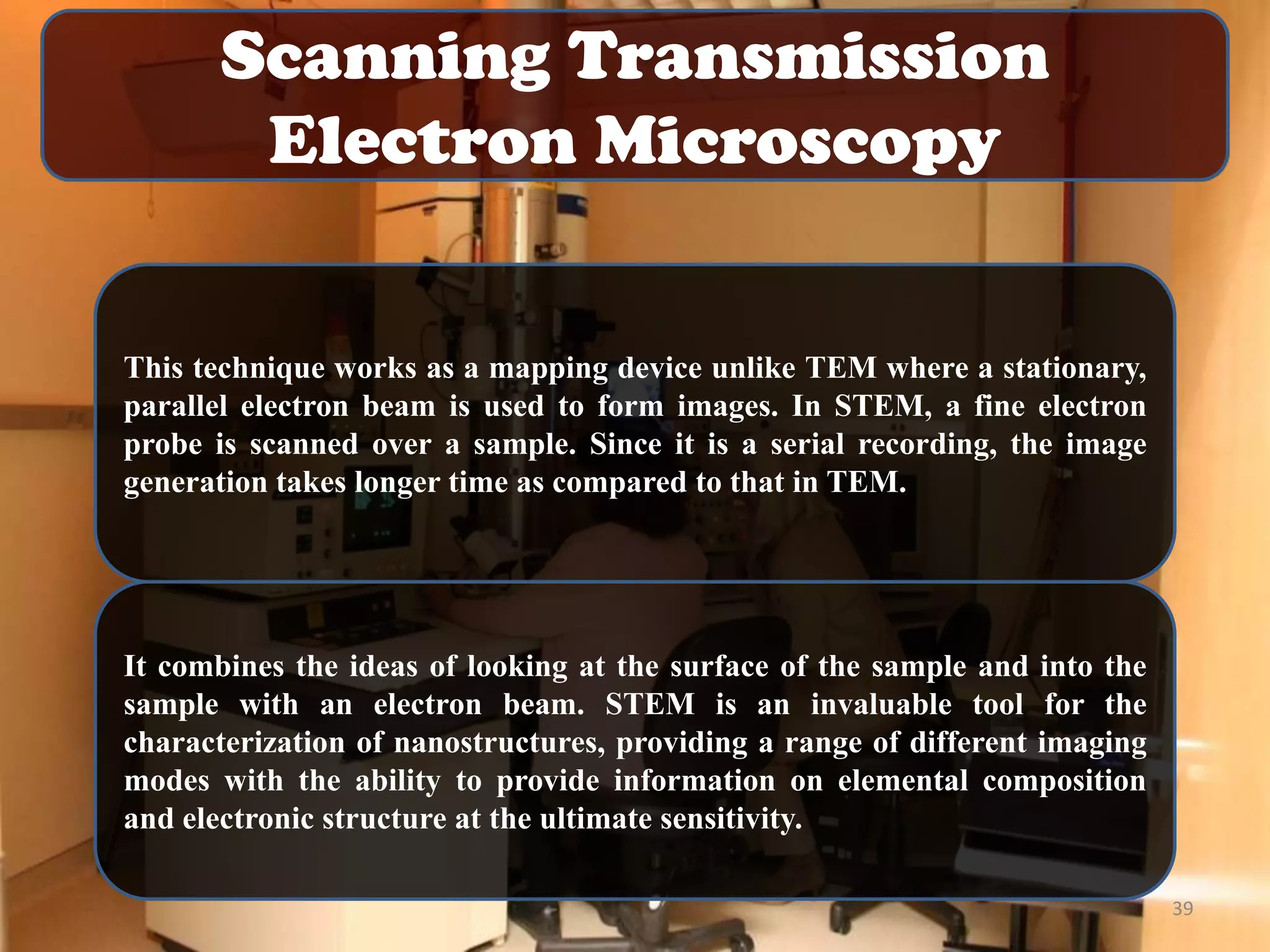 Scanning Transmission
Electron Microscopy

This technique works as a mapping device unlike TEM where a stationary,
parallel electron beam is used to form images. In STEM, a fine electron
probe is scanned over a sample. Since it is a serial recording, the image
generation takes longer time as compared to that in TEM.

It combines the ideas of looking at the surface of the sample and into the
sample with an electron beam. STEM is an invaluable tool for the
characterization of nanostructures, providing a range of different imaging
modes with the ability to provide information on elemental composition
and electronic structure at the ultimate sensitivity.
39

 