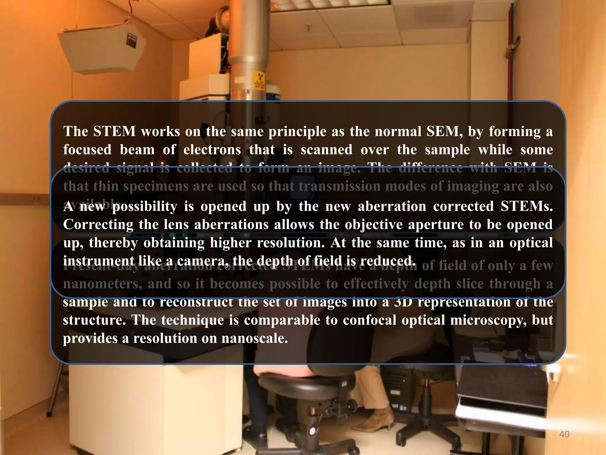 The STEM works on the same principle as the normal SEM, by forming a
focused beam of electrons that is scanned over the sample while some
desired signal is collected to form an image. The difference with SEM is
that thin specimens are used so that transmission modes of imaging are also
available.
A new possibility is opened up by the new aberration corrected STEMs.
Correcting the lens aberrations allows the objective aperture to be opened
up, thereby obtaining higher resolution. At the same time, as in an optical
instrument aberration corrected STEMs have a depth
Present-daylike a camera, the depth of field is reduced. of field of only a few
nanometers, and so it becomes possible to effectively depth slice through a
sample and to reconstruct the set of images into a 3D representation of the
structure. The technique is comparable to confocal optical microscopy, but
provides a resolution on nanoscale.

40

 