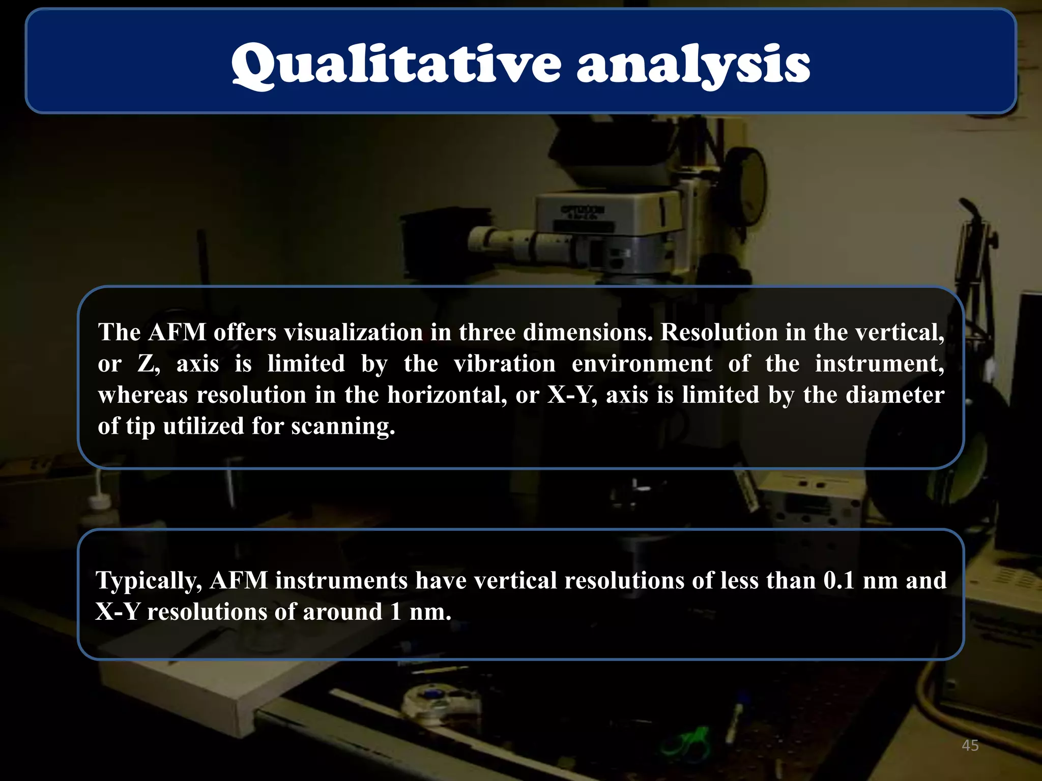 Qualitative analysis

The AFM offers visualization in three dimensions. Resolution in the vertical,
or Z, axis is limited by the vibration environment of the instrument,
whereas resolution in the horizontal, or X-Y, axis is limited by the diameter
of tip utilized for scanning.

Typically, AFM instruments have vertical resolutions of less than 0.1 nm and
X-Y resolutions of around 1 nm.

45

 