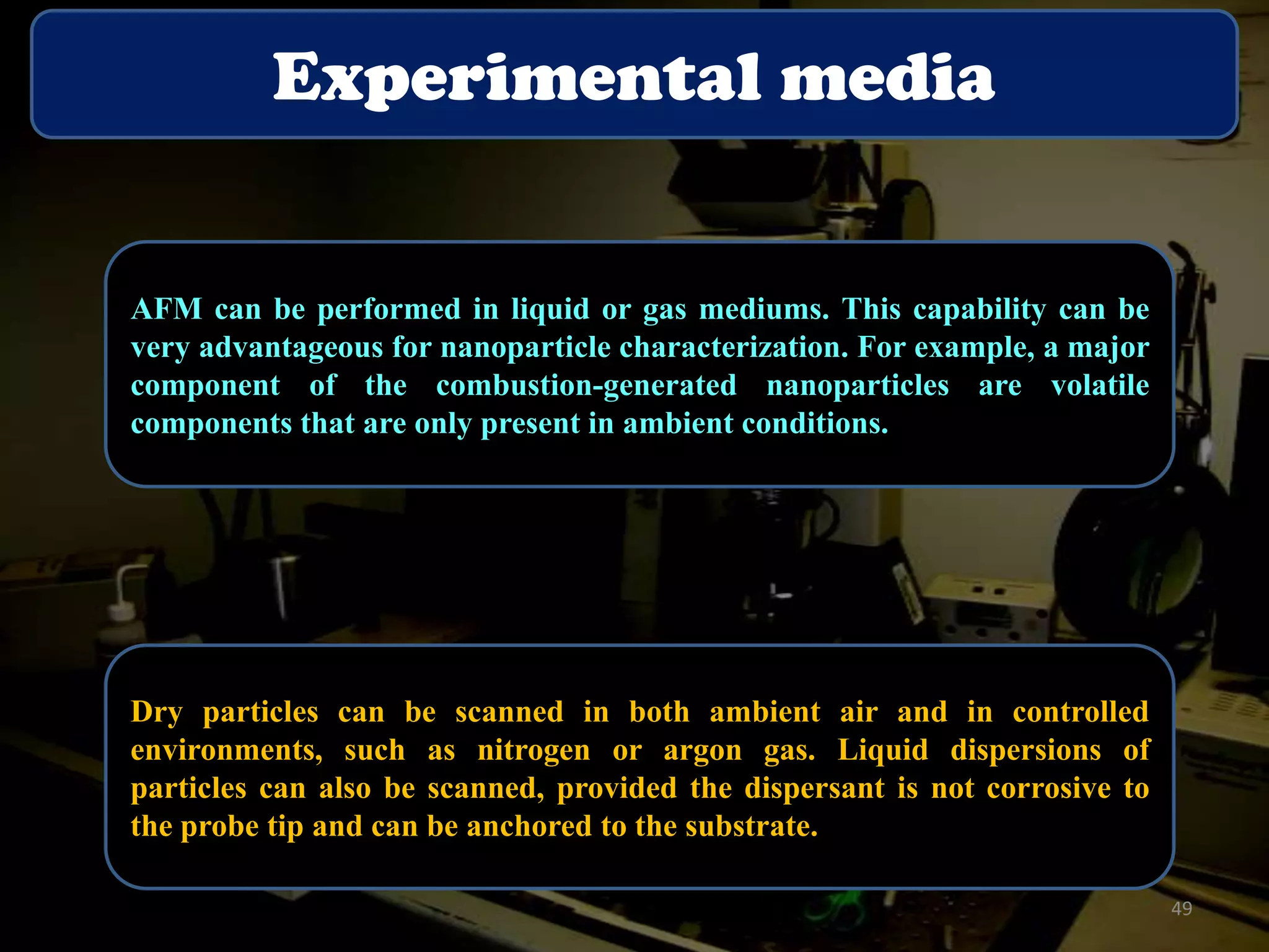 Experimental media

AFM can be performed in liquid or gas mediums. This capability can be
very advantageous for nanoparticle characterization. For example, a major
component of the combustion-generated nanoparticles are volatile
components that are only present in ambient conditions.

Dry particles can be scanned in both ambient air and in controlled
environments, such as nitrogen or argon gas. Liquid dispersions of
particles can also be scanned, provided the dispersant is not corrosive to
the probe tip and can be anchored to the substrate.
49

 