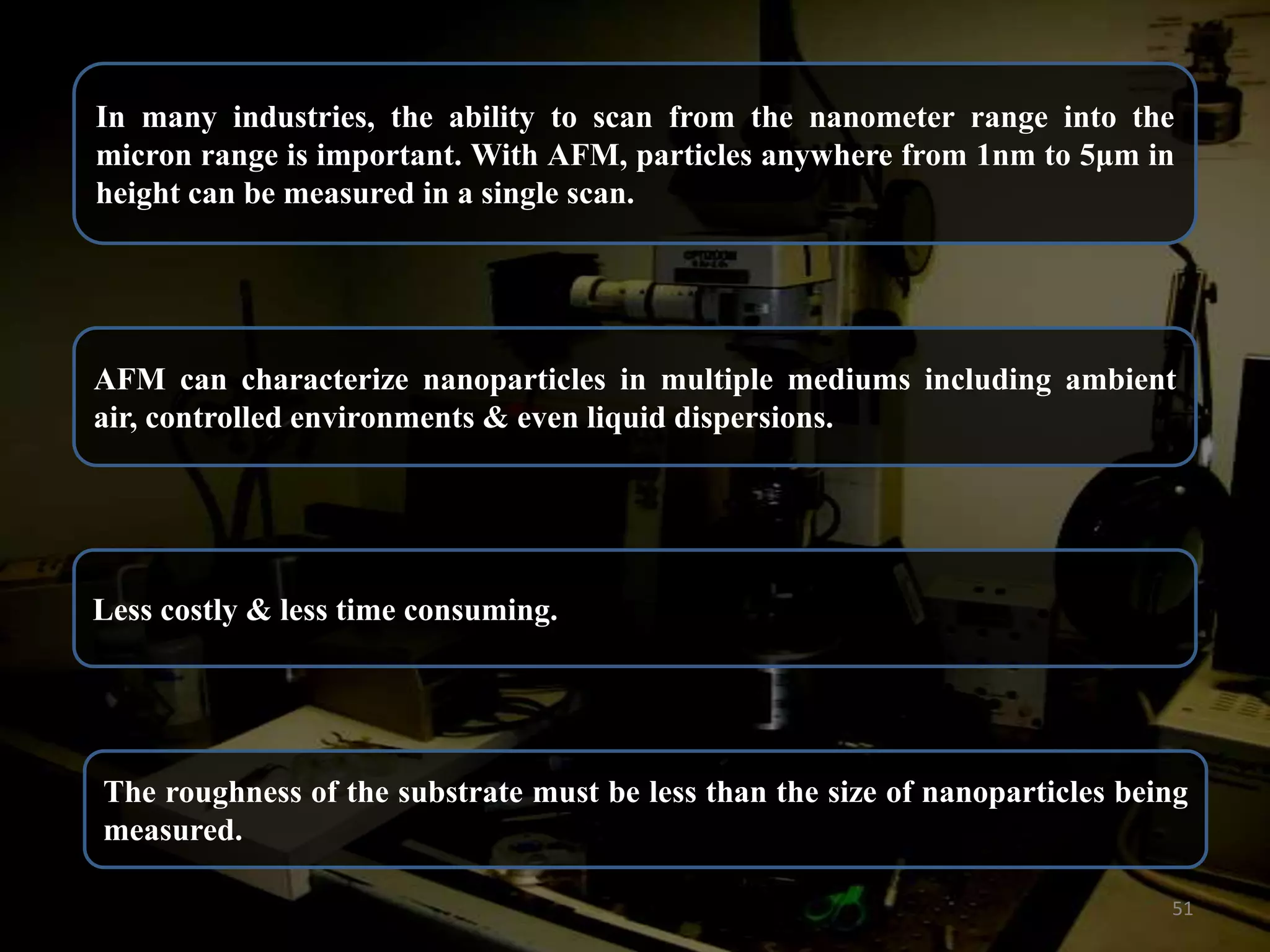 In many industries, the ability to scan from the nanometer range into the
micron range is important. With AFM, particles anywhere from 1nm to 5μm in
height can be measured in a single scan.

AFM can characterize nanoparticles in multiple mediums including ambient
air, controlled environments & even liquid dispersions.

Less costly & less time consuming.

The roughness of the substrate must be less than the size of nanoparticles being
measured.
51

 
