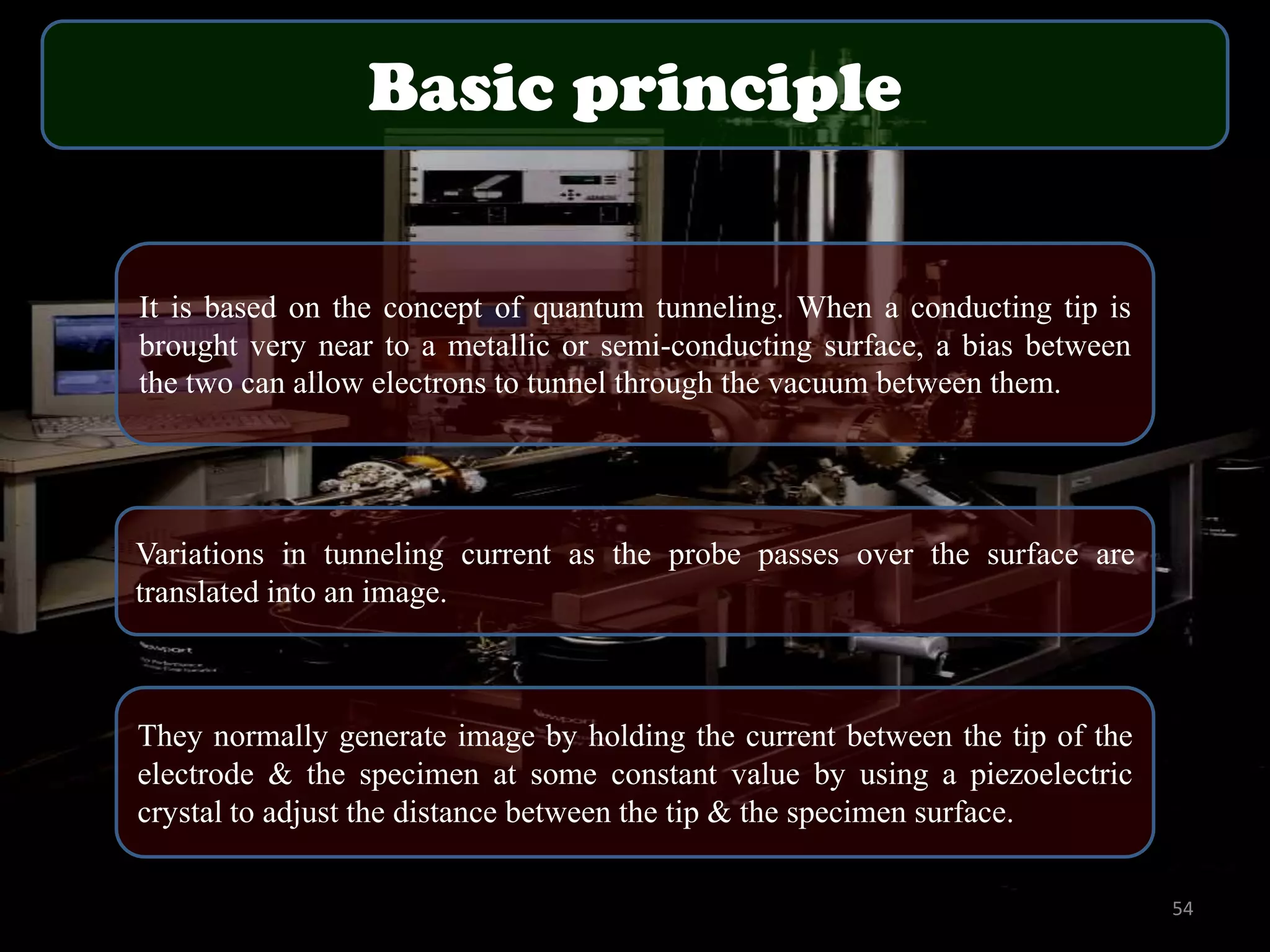Basic principle
It is based on the concept of quantum tunneling. When a conducting tip is
brought very near to a metallic or semi-conducting surface, a bias between
the two can allow electrons to tunnel through the vacuum between them.

Variations in tunneling current as the probe passes over the surface are
translated into an image.

They normally generate image by holding the current between the tip of the
electrode & the specimen at some constant value by using a piezoelectric
crystal to adjust the distance between the tip & the specimen surface.
54

 