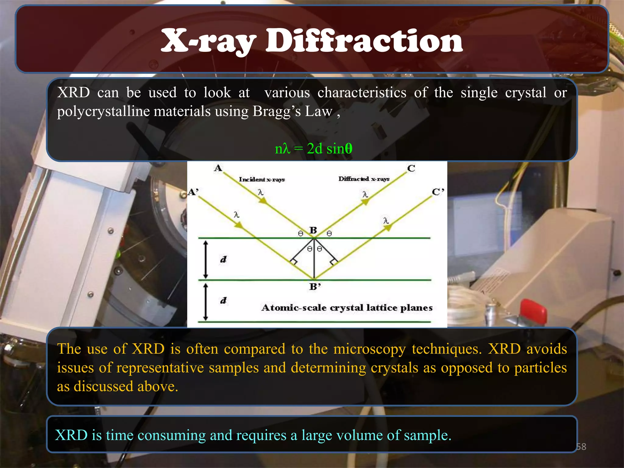 X-ray Diffraction
XRD can be used to look at various characteristics of the single crystal or
polycrystalline materials using Bragg’s Law ,
nλ = 2d sinθ

The use of XRD is often compared to the microscopy techniques. XRD avoids
issues of representative samples and determining crystals as opposed to particles
as discussed above.
XRD is time consuming and requires a large volume of sample.

58

 