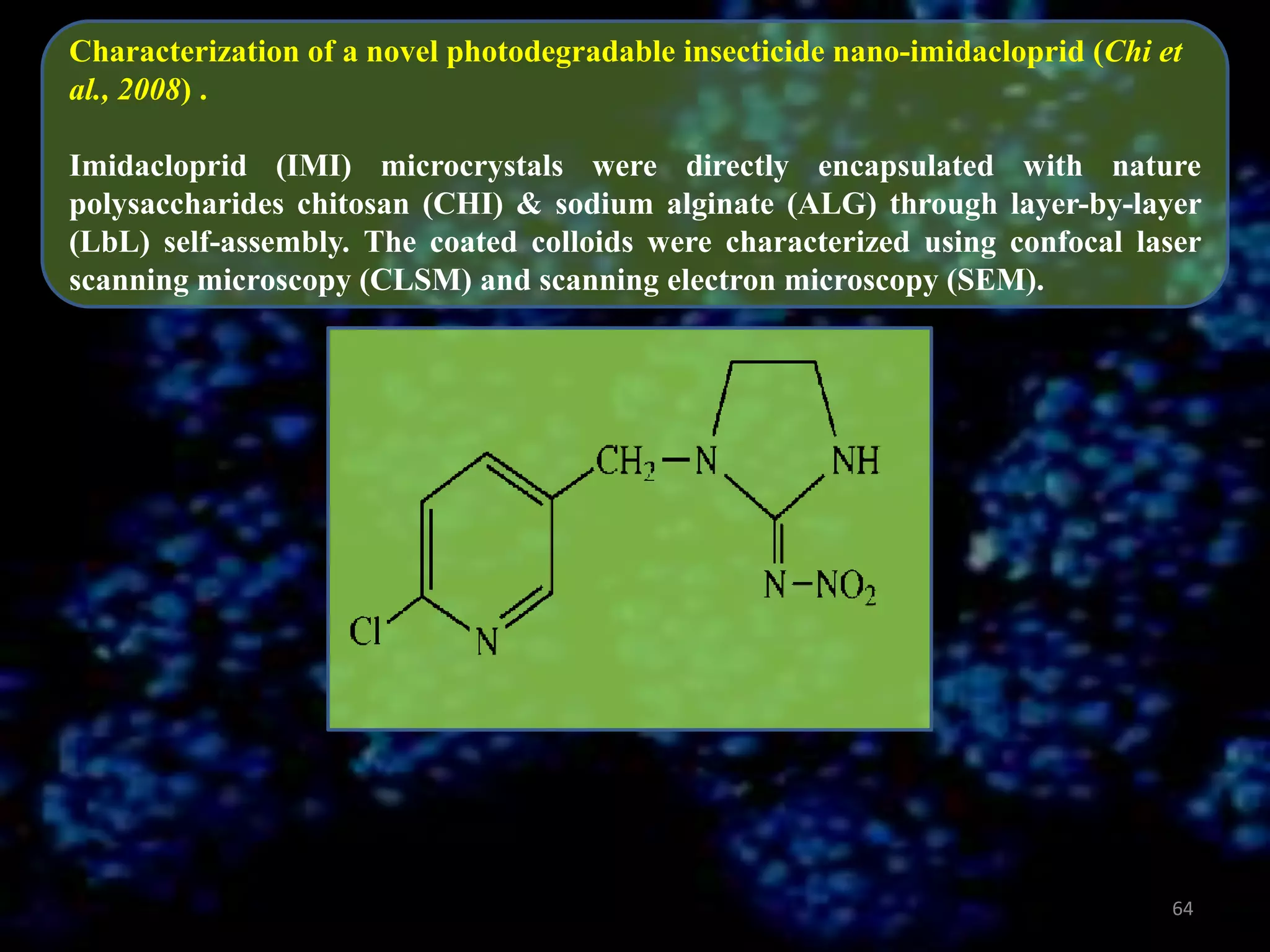 Characterization of a novel photodegradable insecticide nano-imidacloprid (Chi et
al., 2008) .
Imidacloprid (IMI) microcrystals were directly encapsulated with nature
polysaccharides chitosan (CHI) & sodium alginate (ALG) through layer-by-layer
(LbL) self-assembly. The coated colloids were characterized using confocal laser
scanning microscopy (CLSM) and scanning electron microscopy (SEM).

64

 