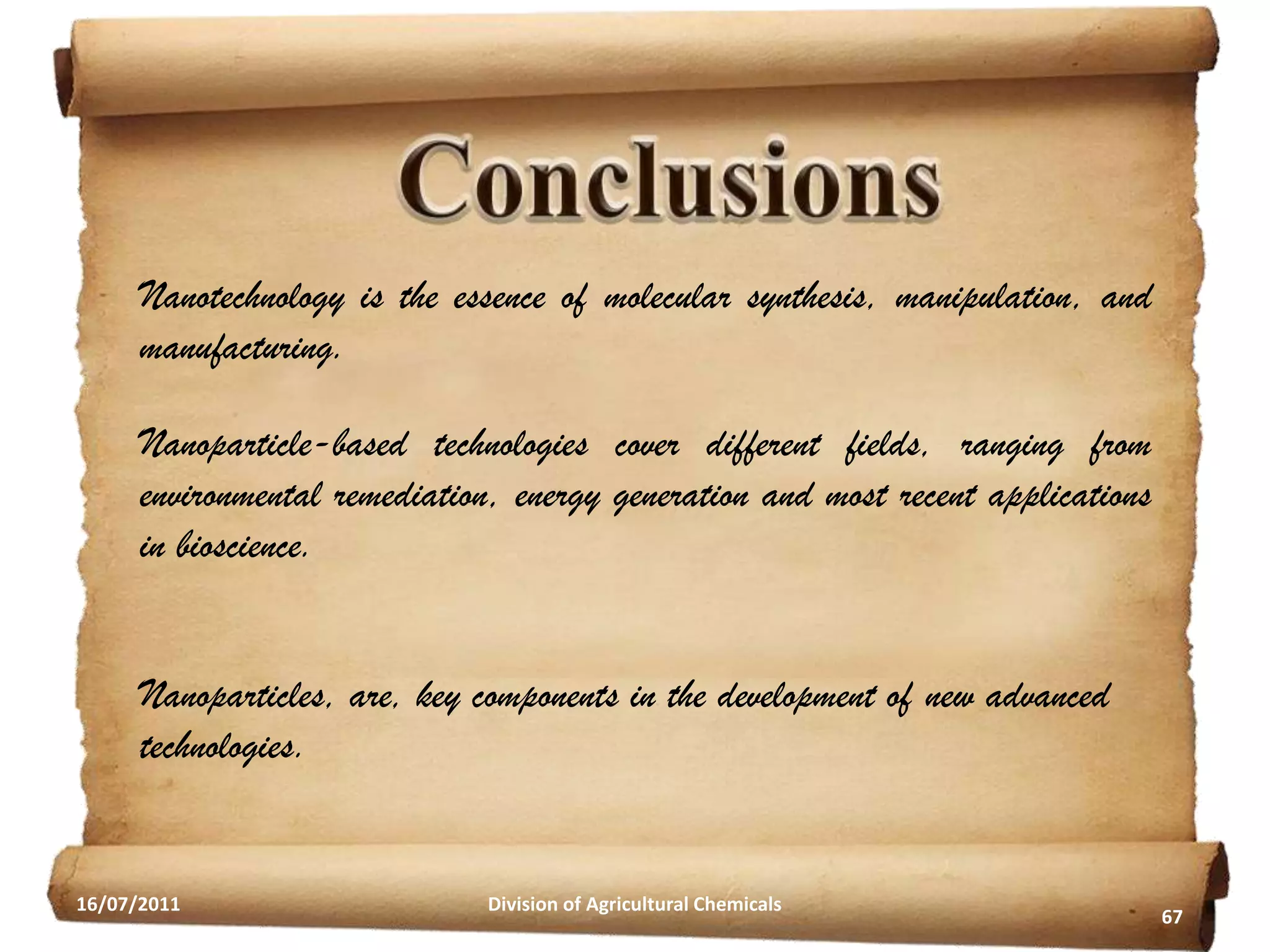 Nanotechnology is the essence of molecular synthesis, manipulation, and
manufacturing.

Nanoparticle-based technologies cover different fields, ranging from
environmental remediation, energy generation and most recent applications
in bioscience.
Nanoparticles, are, key components in the development of new advanced
technologies.

16/07/2011

Division of Agricultural Chemicals

67

 