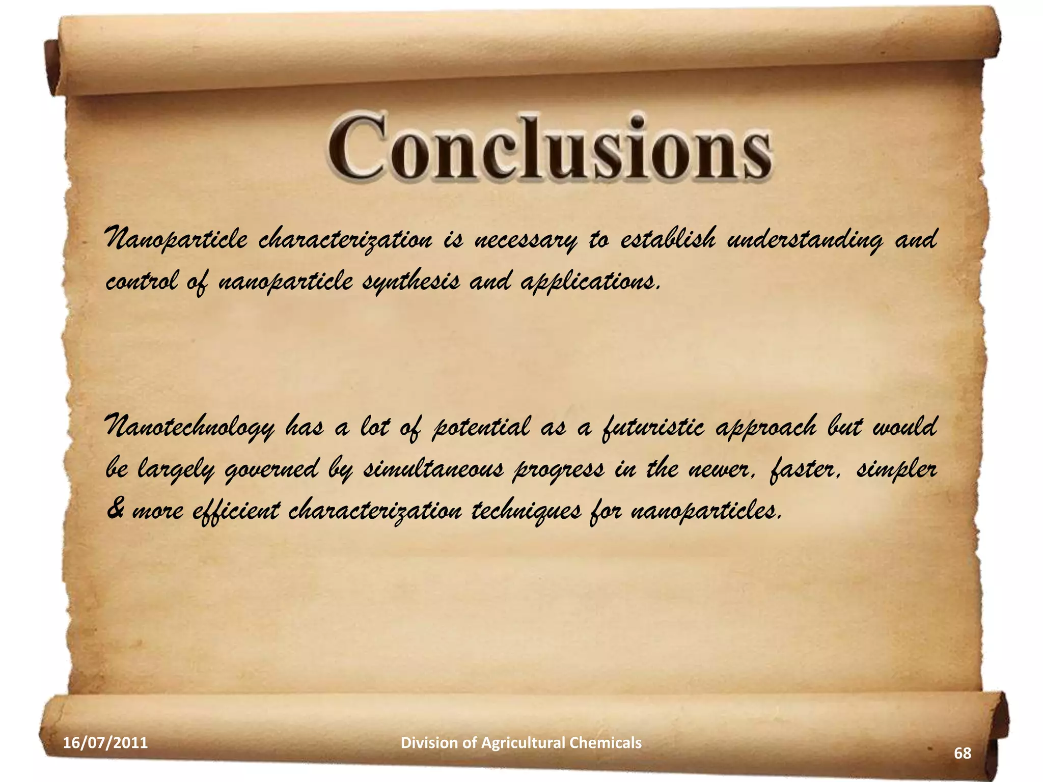 Nanoparticle characterization is necessary to establish understanding and
control of nanoparticle synthesis and applications.

Nanotechnology has a lot of potential as a futuristic approach but would
be largely governed by simultaneous progress in the newer, faster, simpler
& more efficient characterization techniques for nanoparticles.

16/07/2011

Division of Agricultural Chemicals

68

 