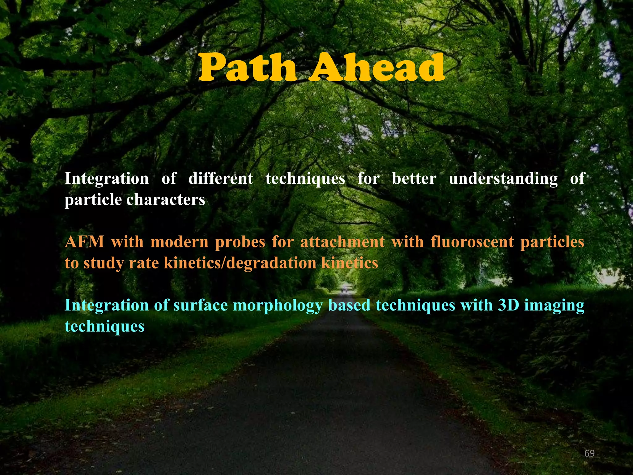 Path Ahead
Integration of different techniques for better understanding of
particle characters
AFM with modern probes for attachment with fluoroscent particles
to study rate kinetics/degradation kinetics
Integration of surface morphology based techniques with 3D imaging
techniques

69

 