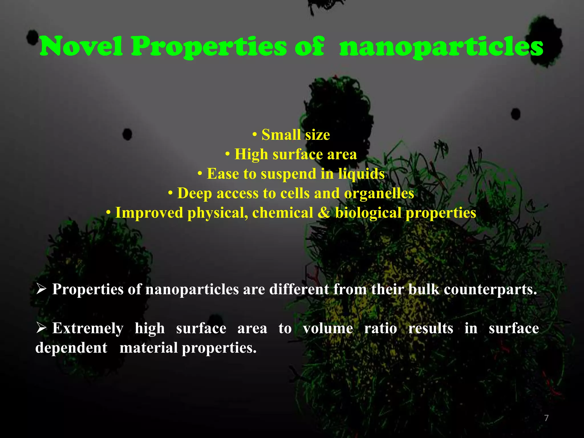 Novel Properties of nanoparticles
• Small size
• High surface area
• Ease to suspend in liquids
• Deep access to cells and organelles
• Improved physical, chemical & biological properties

 Properties of nanoparticles are different from their bulk counterparts.
 Extremely high surface area to volume ratio results in surface
dependent material properties.

7

 