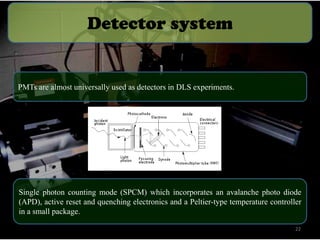 Detector system

PMTs are almost universally used as detectors in DLS experiments.

Single photon counting mode (SPCM) which incorporates an avalanche photo diode
(APD), active reset and quenching electronics and a Peltier-type temperature controller
in a small package.
22

 