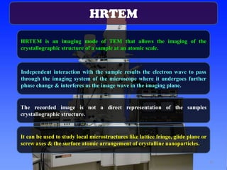 HRTEM
HRTEM is an imaging mode of TEM that allows the imaging of the
crystallographic structure of a sample at an atomic scale.

Independent interaction with the sample results the electron wave to pass
through the imaging system of the microscope where it undergoes further
phase change & interferes as the image wave in the imaging plane.

The recorded image is not a direct representation of the samples
crystallographic structure.

It can be used to study local microstructures like lattice fringe, glide plane or
screw axes & the surface atomic arrangement of crystalline nanoparticles.
37

 