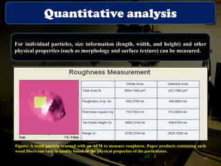 Quantitative analysis
For individual particles, size information (length, width, and height) and other
physical properties (such as morphology and surface texture) can be measured.

Figure: A wood particle scanned with an AFM to measure roughness. Paper products containing such
wood fibers can vary in quality based on the physical properties of the particulates.
47

 