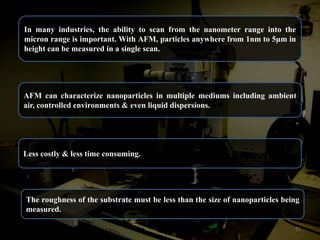 In many industries, the ability to scan from the nanometer range into the
micron range is important. With AFM, particles anywhere from 1nm to 5μm in
height can be measured in a single scan.

AFM can characterize nanoparticles in multiple mediums including ambient
air, controlled environments & even liquid dispersions.

Less costly & less time consuming.

The roughness of the substrate must be less than the size of nanoparticles being
measured.
51

 