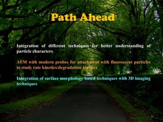 Path Ahead
Integration of different techniques for better understanding of
particle characters
AFM with modern probes for attachment with fluoroscent particles
to study rate kinetics/degradation kinetics
Integration of surface morphology based techniques with 3D imaging
techniques

69

 