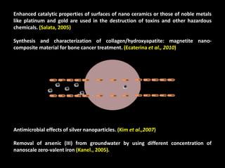 Enhanced catalytic properties of surfaces of nano ceramics or those of noble metals
like platinum and gold are used in the destruction of toxins and other hazardous
chemicals. (Salata, 2005)
Synthesis and characterization of collagen/hydroxyapatite: magnetite nanocomposite material for bone cancer treatment. (Ecaterina et al., 2010)

Antimicrobial effects of silver nanoparticles. (Kim et al.,2007)
Removal of arsenic (III) from groundwater by using different concentration of
nanoscale zero-valent iron (Kanel., 2005).

 