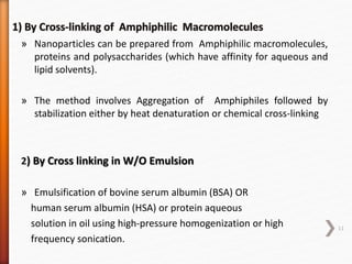 » Nanoparticles can be prepared from Amphiphilic macromolecules,
proteins and polysaccharides (which have affinity for aqueous and
lipid solvents).
» The method involves Aggregation of Amphiphiles followed by
stabilization either by heat denaturation or chemical cross-linking
2) By Cross linking in W/O Emulsion
» Emulsification of bovine serum albumin (BSA) OR
human serum albumin (HSA) or protein aqueous
solution in oil using high-pressure homogenization or high
frequency sonication.
11
 