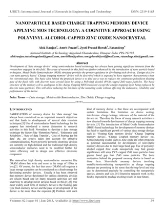 IJRET: International Journal of Research in Engineering and Technology ISSN: 2319-1163
__________________________________________________________________________________________
Volume: 02 Issue: 01 | Jan-2013, Available @ http://www.ijret.org 39
NANOPARTICLE BASED CHARGE TRAPPING MEMORY DEVICE
APPLYING MOS TECHNOLOGY: A COGNITIVE APPROACH USING
POLYVINYL ALCOHOL CAPPED ZINC OXIDE NANOCRYSTAL
Alok Ranjan1
, Amrit Puzari2
, Jyoti Prasad Borah3
, Ratandeep4
National Institute of Technology Nagaland Chumukedima, Dimapur India, PIN-797103
alokranjan.eee.nitnagaland@gmail.com, amrit09us@yahoo.com jpborah@rediffmail.com, ratandeep.nitn@gmail.com
Abstract
Development of ‘data storage device’ using semiconductor based technology has always been gaining significant interests from the
researchers engaged in this field. The scope of research in this field was further enhanced by the introduction of nano particle based
techniques. Metal-Oxide-Semiconductor (MOS) structure provides the primary guidance in developing such devices. Design of a low
cost nano particle based ‘Charge trapping memory’ device will be described which is expected to have superior characteristics than
the conventional ones. The basic idea behind the proposed device is to find out a way to replace the continuous polysilicon floating
gate of the flash cells with discrete nano crystal layer by using a Polyvinyl alcohol (PVA) capped ZnO nano particles. The basic
structure of the memory cell is analogous to the charge trapping MOS transistor except the charge trapping layer being replaced by
discrete nano particles. This will allow reducing the thickness of the tunneling oxide without effecting the endurance, reliability and
performance of the device.
Index Terms — Data storage, Metal-oxide-Semiconductor, Zinc Oxide, Charge trapping
-------------------------------------------------------------------*****---------------------------------------------------------------------
1. INTRODUCTION
FABRICATION of memory device for „data storage‟ has
always been considered as an important research objectives
and that leads to development of several data retention
techniques.[1] Use of semiconductor based technology for the
purpose has introduced a newer dimension to research
activities in this field. Nowadays to develop a data storage
technique the factors like „Retention Period‟, „Endurance and
Reliability‟, „Rate of data Transfer‟, „Cost of Storing per bit
data‟ etc. are always taken into account for effective
commercialization. More powerful portable electronic devices
are currently on high demand and the traditional high density
semiconductor memories need to be modified further for
better efficiency and to design cost effective electronic
component.
The state-of-art high density semiconductor memories like
DRAM allows fast write and erase in the range of 100ns or
less.[2] Of course, the fact that every DRAM cell requires a
large storage capacitor can be considered as a disadvantage for
developing portable devices. Usually it has been observed
that memory device developed for various electronic devices
are silicon based and lot many research activities are still
underway to develop newer devices based on this.[1],[3] The
most widely used form of memory device is the floating gate
type flash memory device and the pace of development of the
device is far more than the expected.[4] Problem with such
kind of memory device is that these are accompanied with
certain limitations like limitation on device scaling,
interference, charge leakage, tolerance of the material of the
device etc. Therefore the focus of many research activities is
now directed towards development of charge trapping memory
devices. [5] The introduction of Metal Oxide Semiconductor
(MOS) based technology for development of memory devices
has lead to significant growth of various data storage devices
such as „Floating Gate memory device‟ „Charge Trapping
memory device‟, „Charge Coupled memory device‟ etc.
Semiconducting oxides such as Zinc oxide are often proposed
as potential nanomaterial for development of nonvolatile
memory devices due to their large band gap. Use of polyvinyl
alcohol capped Zinc oxide nanoparticle may find greater
significance still since PVA capped ZnO nano particles have
greater band gap than ZnO nano particles. The basic
motivation behind the proposed memory device is based on
these facts. Nonvolatile memory devices involving
metallic/semiconducting naonparticles as charge trapping
element are promising in the sense that the trap level and size
can be determined precisely by controlling the nanoparticle
species, density and size. [6] Extensive research work in this
field is expected to produce exciting results in near future.
 