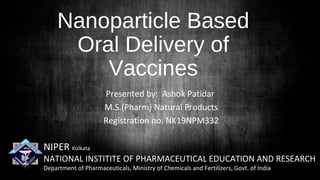 Nanoparticle Based
Oral Delivery of
Vaccines
Presented by: Ashok Patidar
M.S.(Pharm) Natural Products
Registration no. NK19NPM332
NIPER Kolkata
NATIONAL INSTITITE OF PHARMACEUTICAL EDUCATION AND RESEARCH
Department of Pharmaceuticals, Ministry of Chemicals and Fertilizers, Govt. of India
 