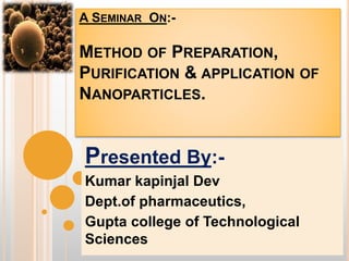 A SEMINAR ON:-
METHOD OF PREPARATION,
PURIFICATION & APPLICATION OF
NANOPARTICLES.
Presented By:-
Kumar kapinjal Dev
Dept.of pharmaceutics,
Gupta college of Technological
Sciences
 
