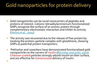  Gold nanoparticles can be novel nanocarriers of peptides and
proteins of interest. Cationic tetraalkylammonium-functionalized
GNPs recognize the surface of an anionic protein through
complementary electrostatic interaction and inhibit its activity
(Verma et al., 2004).
 The activity was recovered due to the release of free protein by
treating the protein–particle complex with glutathione, showing
GNPs as potential protein transporters.
 Pokharkar and coworkers have demonstrated functionalized gold
nanoparticles as the carriers of insulin (Bhumkar and Joshi, 2007).
Chitosan-coated particles strongly adsorb insulin on their surface,
and are effective for transmucosal delivery of insulin.

 