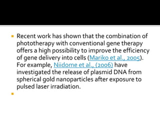  Recent work has shown that the combination of
phototherapy with conventional gene therapy
offers a high possibility to improve the efficiency
of gene delivery into cells (Mariko et al., 2005).
For example, Niidome et al., (2006) have
investigated the release of plasmid DNA from
spherical gold nanoparticles after exposure to
pulsed laser irradiation.

 