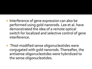  Interference of gene expression can also be
performed using gold nanorods. Lee et al. have
demonstrated the idea of a remote optical
switch for localized and selective control of gene
interference.
 Thiol-modified sense oligonucleotides were
conjugated with gold nanorods.Thereafter, the
antisense oligonucleotides were hybridized to
the sense oligonucleotides.
 