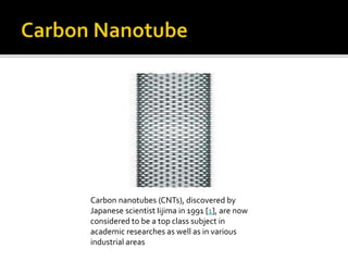 Carbon nanotubes (CNTs), discovered by
Japanese scientist Iijima in 1991 [1], are now
considered to be a top class subject in
academic researches as well as in various
industrial areas
 