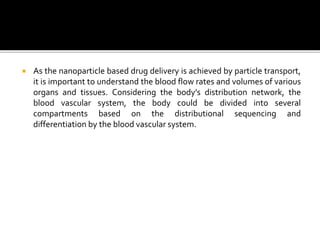  As the nanoparticle based drug delivery is achieved by particle transport,
it is important to understand the blood flow rates and volumes of various
organs and tissues. Considering the body’s distribution network, the
blood vascular system, the body could be divided into several
compartments based on the distributional sequencing and
differentiation by the blood vascular system.
 
