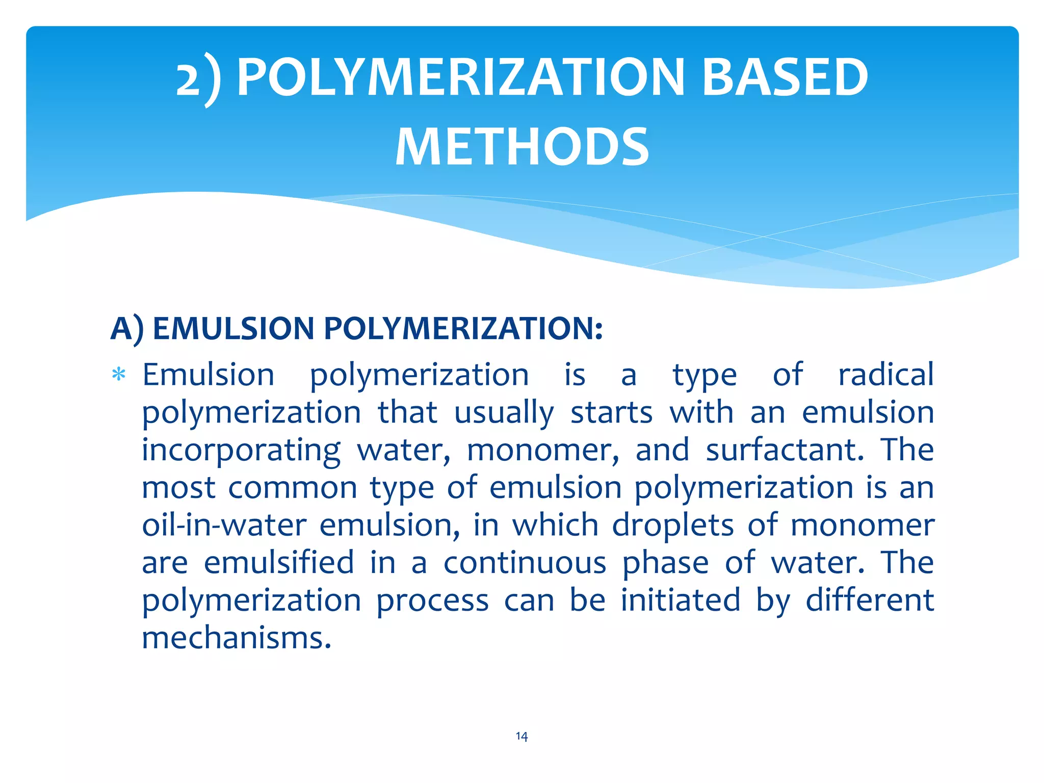 A) EMULSION POLYMERIZATION:
 Emulsion polymerization is a type of radical
polymerization that usually starts with an emulsion
incorporating water, monomer, and surfactant. The
most common type of emulsion polymerization is an
oil-in-water emulsion, in which droplets of monomer
are emulsified in a continuous phase of water. The
polymerization process can be initiated by different
mechanisms.
2) POLYMERIZATION BASED
METHODS
14
 