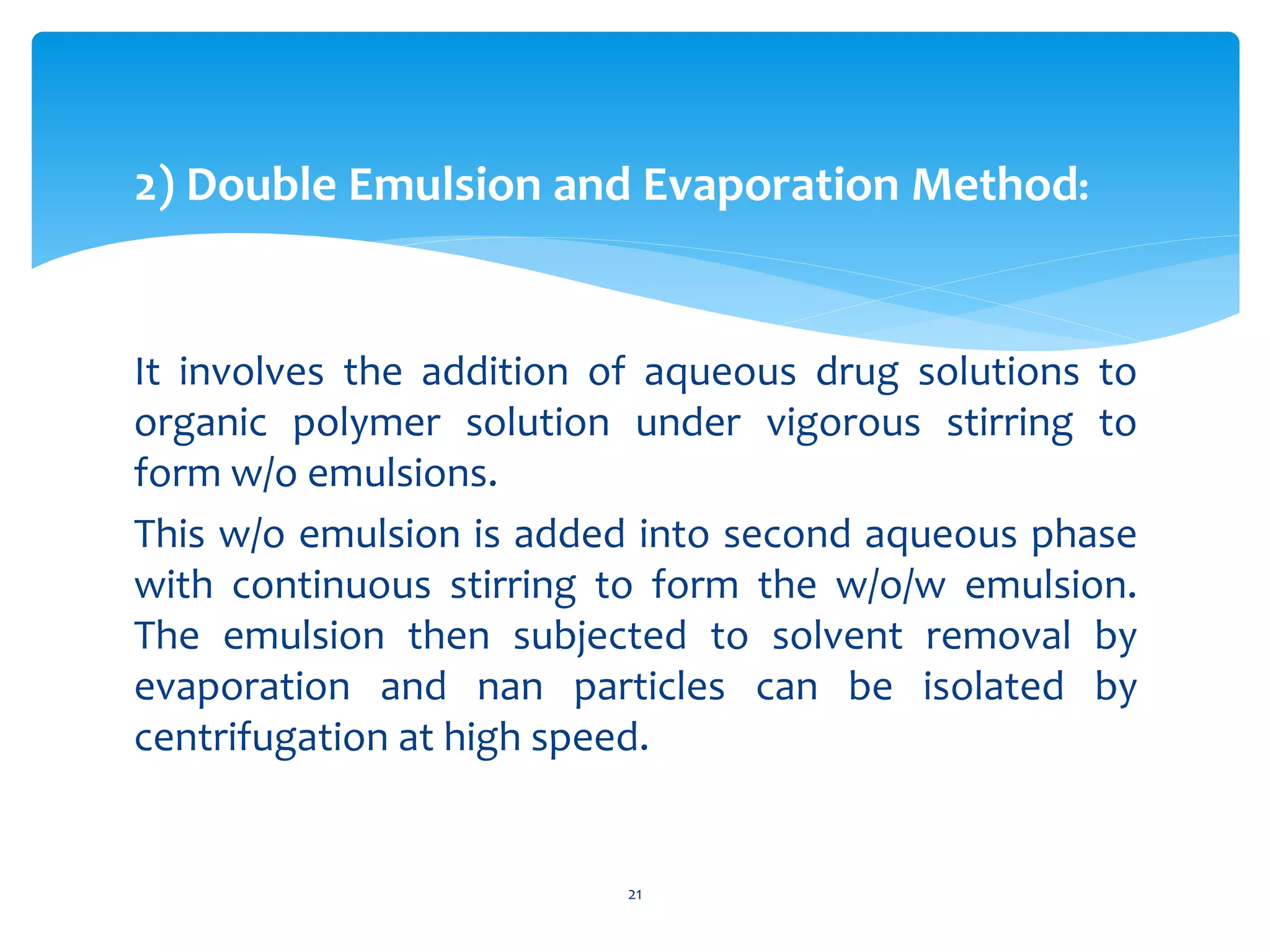 2) Double Emulsion and Evaporation Method:
It involves the addition of aqueous drug solutions to
organic polymer solution under vigorous stirring to
form w/o emulsions.
This w/o emulsion is added into second aqueous phase
with continuous stirring to form the w/o/w emulsion.
The emulsion then subjected to solvent removal by
evaporation and nan particles can be isolated by
centrifugation at high speed.
21
 