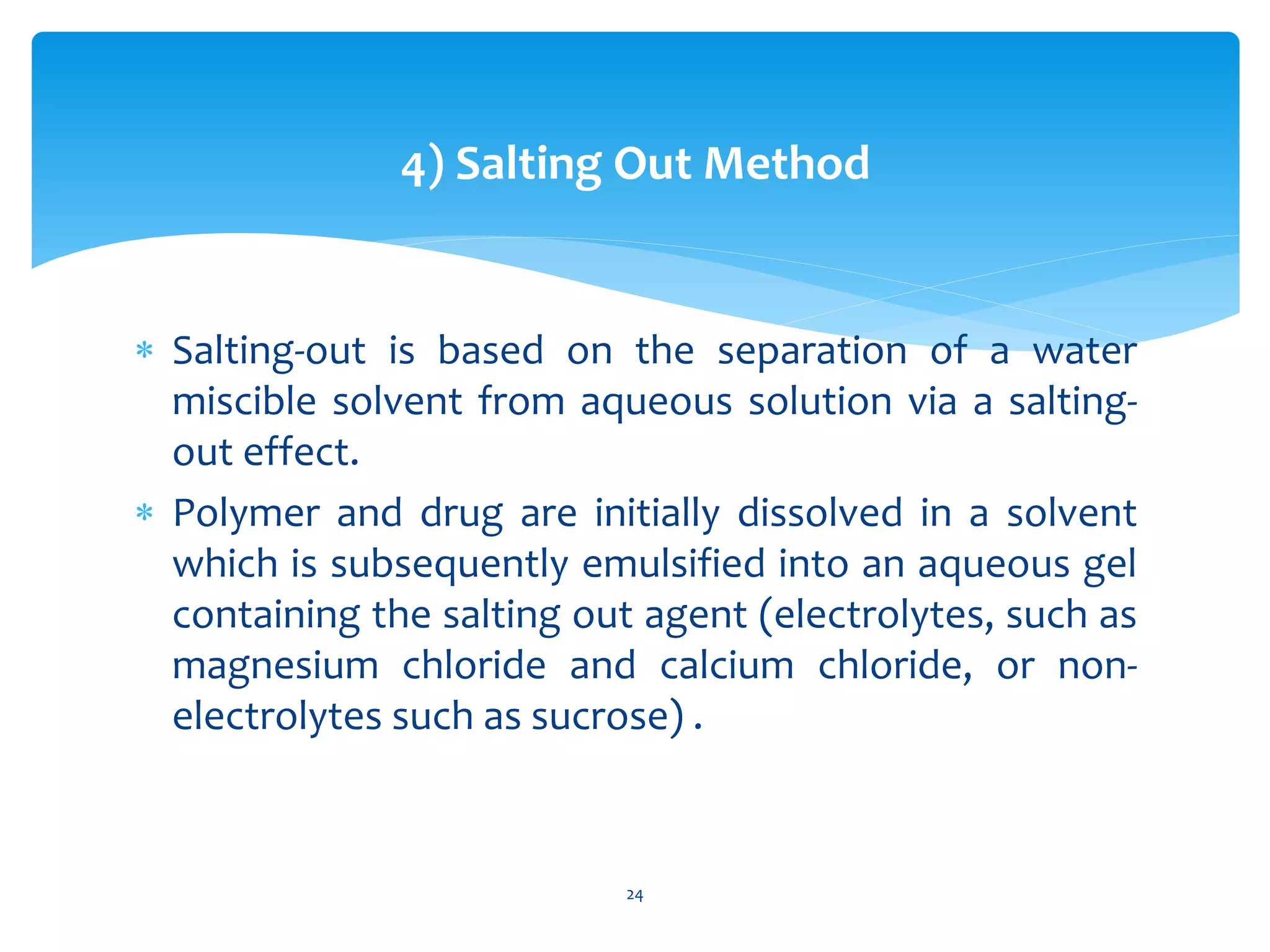 4) Salting Out Method
 Salting-out is based on the separation of a water
miscible solvent from aqueous solution via a salting-
out effect.
 Polymer and drug are initially dissolved in a solvent
which is subsequently emulsified into an aqueous gel
containing the salting out agent (electrolytes, such as
magnesium chloride and calcium chloride, or non-
electrolytes such as sucrose) .
24
 