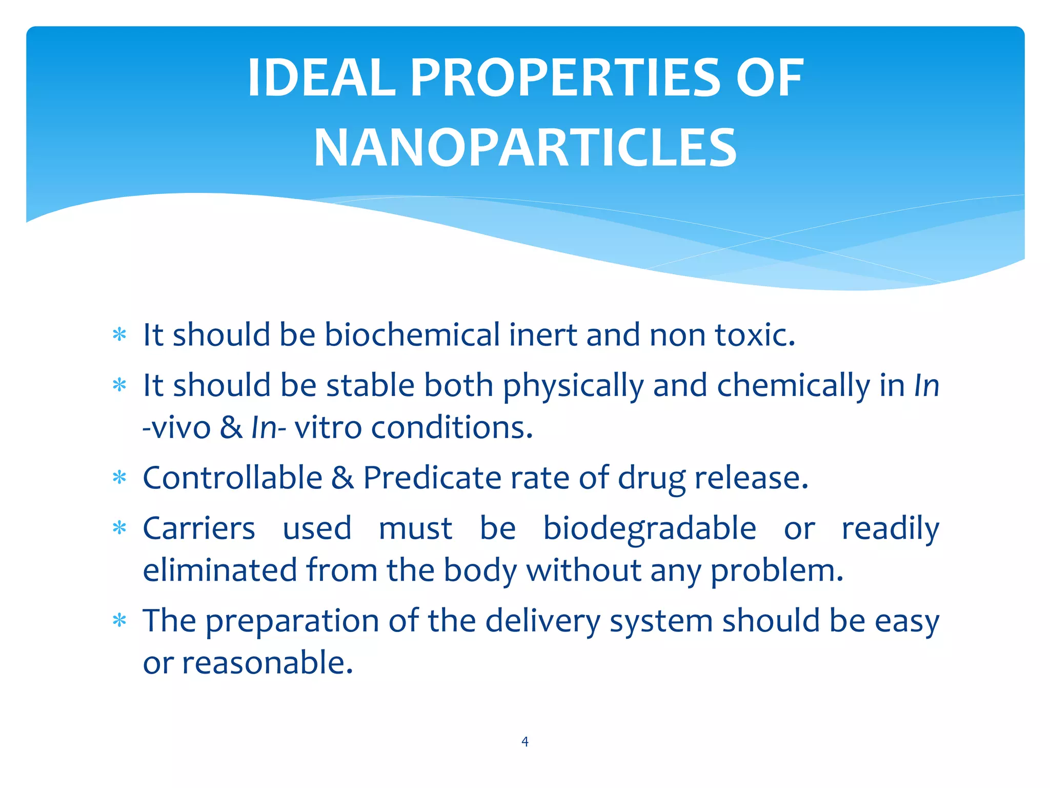  It should be biochemical inert and non toxic.
 It should be stable both physically and chemically in In
-vivo & In- vitro conditions.
 Controllable & Predicate rate of drug release.
 Carriers used must be biodegradable or readily
eliminated from the body without any problem.
 The preparation of the delivery system should be easy
or reasonable.
IDEAL PROPERTIES OF
NANOPARTICLES
4
 