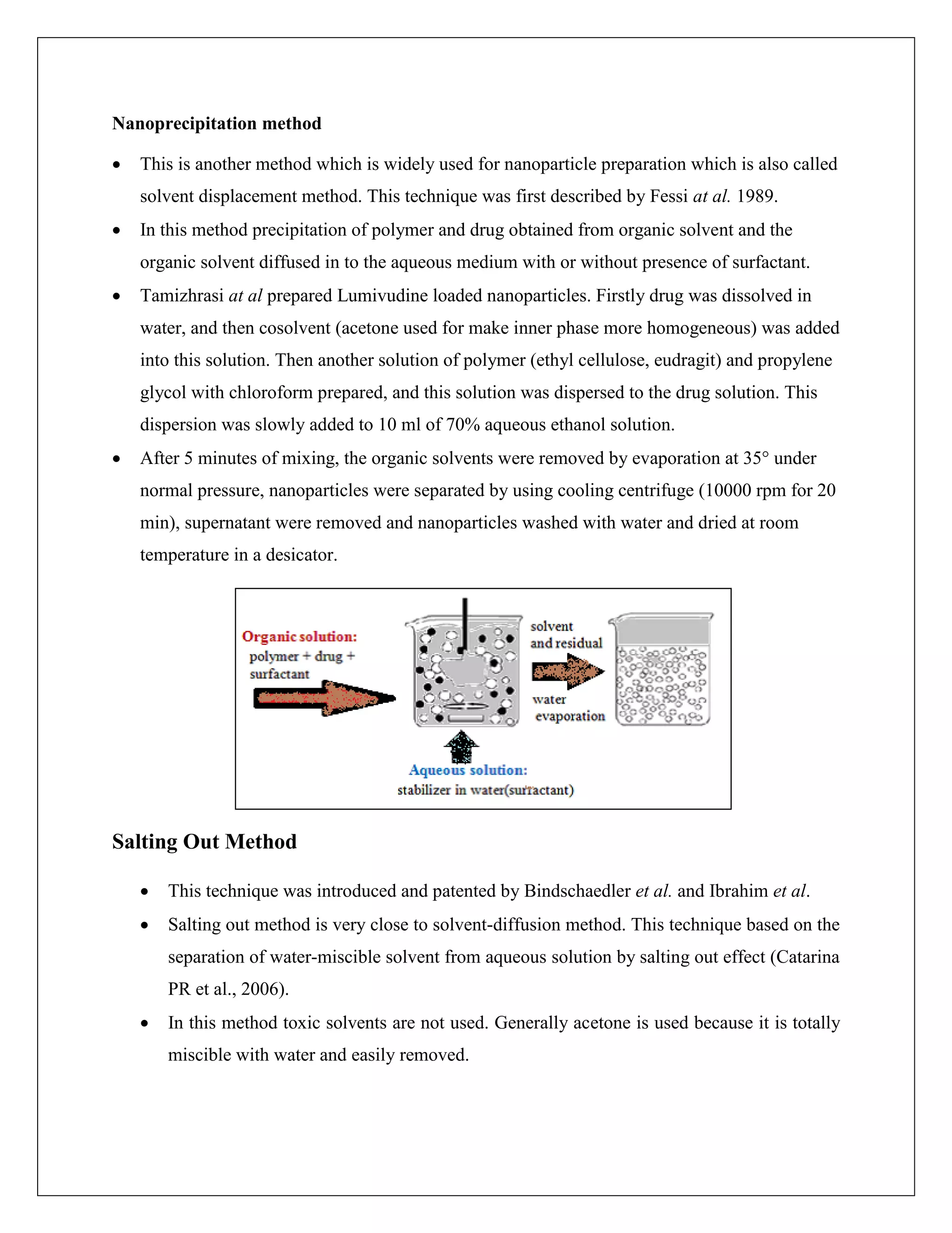 Nanoprecipitation method
 This is another method which is widely used for nanoparticle preparation which is also called
solvent displacement method. This technique was first described by Fessi at al. 1989.
 In this method precipitation of polymer and drug obtained from organic solvent and the
organic solvent diffused in to the aqueous medium with or without presence of surfactant.
 Tamizhrasi at al prepared Lumivudine loaded nanoparticles. Firstly drug was dissolved in
water, and then cosolvent (acetone used for make inner phase more homogeneous) was added
into this solution. Then another solution of polymer (ethyl cellulose, eudragit) and propylene
glycol with chloroform prepared, and this solution was dispersed to the drug solution. This
dispersion was slowly added to 10 ml of 70% aqueous ethanol solution.
 After 5 minutes of mixing, the organic solvents were removed by evaporation at 35° under
normal pressure, nanoparticles were separated by using cooling centrifuge (10000 rpm for 20
min), supernatant were removed and nanoparticles washed with water and dried at room
temperature in a desicator.
Salting Out Method
 This technique was introduced and patented by Bindschaedler et al. and Ibrahim et al.
 Salting out method is very close to solvent-diffusion method. This technique based on the
separation of water-miscible solvent from aqueous solution by salting out effect (Catarina
PR et al., 2006).
 In this method toxic solvents are not used. Generally acetone is used because it is totally
miscible with water and easily removed.
 