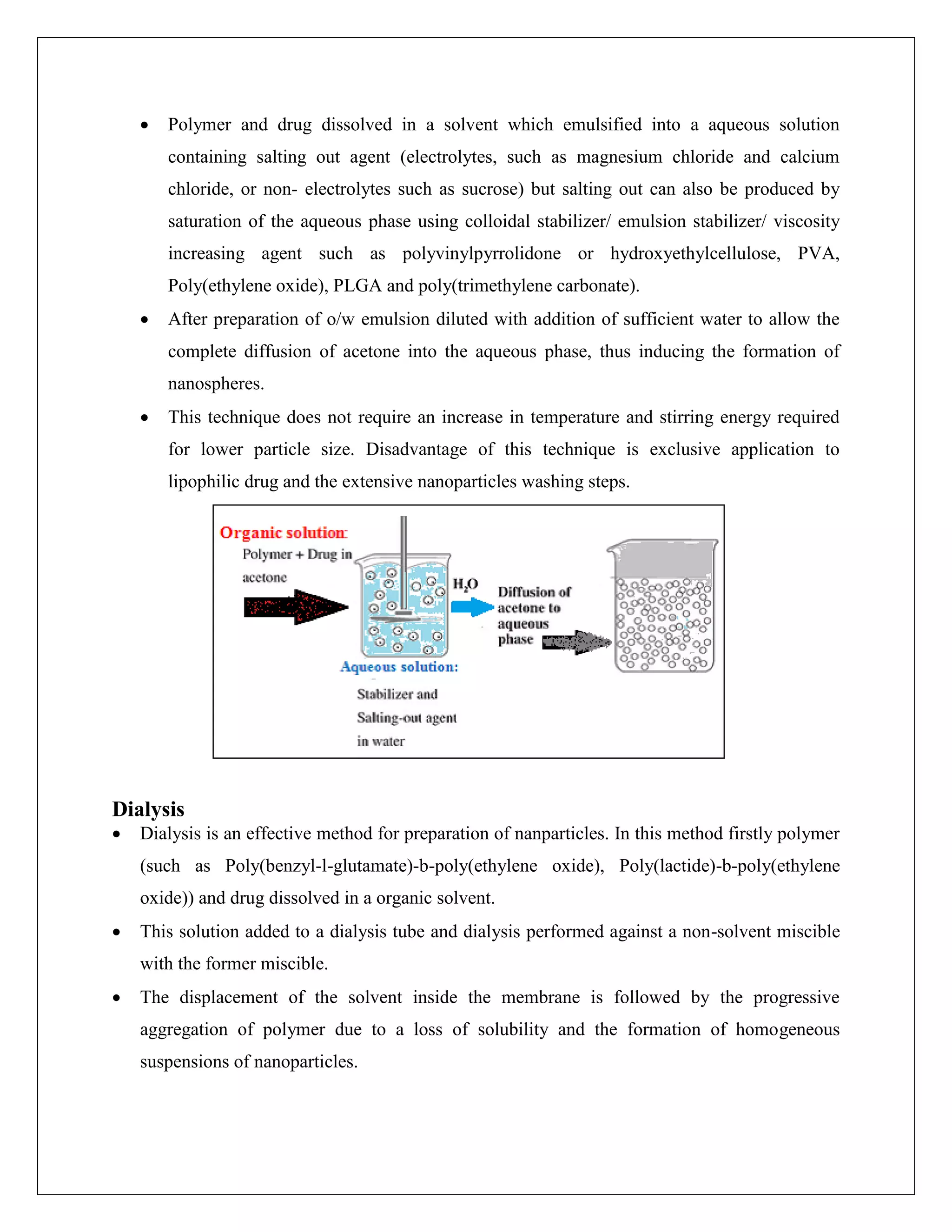  Polymer and drug dissolved in a solvent which emulsified into a aqueous solution
containing salting out agent (electrolytes, such as magnesium chloride and calcium
chloride, or non- electrolytes such as sucrose) but salting out can also be produced by
saturation of the aqueous phase using colloidal stabilizer/ emulsion stabilizer/ viscosity
increasing agent such as polyvinylpyrrolidone or hydroxyethylcellulose, PVA,
Poly(ethylene oxide), PLGA and poly(trimethylene carbonate).
 After preparation of o/w emulsion diluted with addition of sufficient water to allow the
complete diffusion of acetone into the aqueous phase, thus inducing the formation of
nanospheres.
 This technique does not require an increase in temperature and stirring energy required
for lower particle size. Disadvantage of this technique is exclusive application to
lipophilic drug and the extensive nanoparticles washing steps.
Dialysis
 Dialysis is an effective method for preparation of nanparticles. In this method firstly polymer
(such as Poly(benzyl-l-glutamate)-b-poly(ethylene oxide), Poly(lactide)-b-poly(ethylene
oxide)) and drug dissolved in a organic solvent.
 This solution added to a dialysis tube and dialysis performed against a non-solvent miscible
with the former miscible.
 The displacement of the solvent inside the membrane is followed by the progressive
aggregation of polymer due to a loss of solubility and the formation of homogeneous
suspensions of nanoparticles.
 