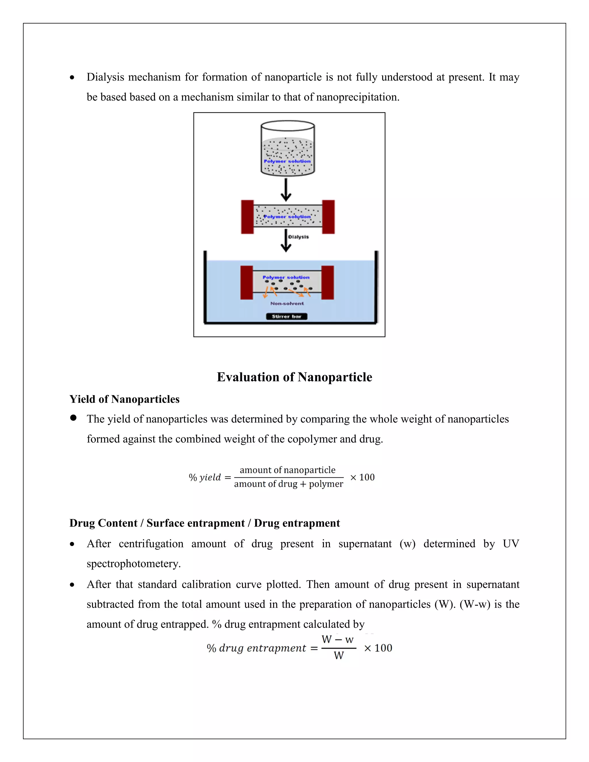  Dialysis mechanism for formation of nanoparticle is not fully understood at present. It may
be based based on a mechanism similar to that of nanoprecipitation.
Evaluation of Nanoparticle
Yield of Nanoparticles
 The yield of nanoparticles was determined by comparing the whole weight of nanoparticles
formed against the combined weight of the copolymer and drug.
Drug Content / Surface entrapment / Drug entrapment
 After centrifugation amount of drug present in supernatant (w) determined by UV
spectrophotometery.
 After that standard calibration curve plotted. Then amount of drug present in supernatant
subtracted from the total amount used in the preparation of nanoparticles (W). (W-w) is the
amount of drug entrapped. % drug entrapment calculated by
 