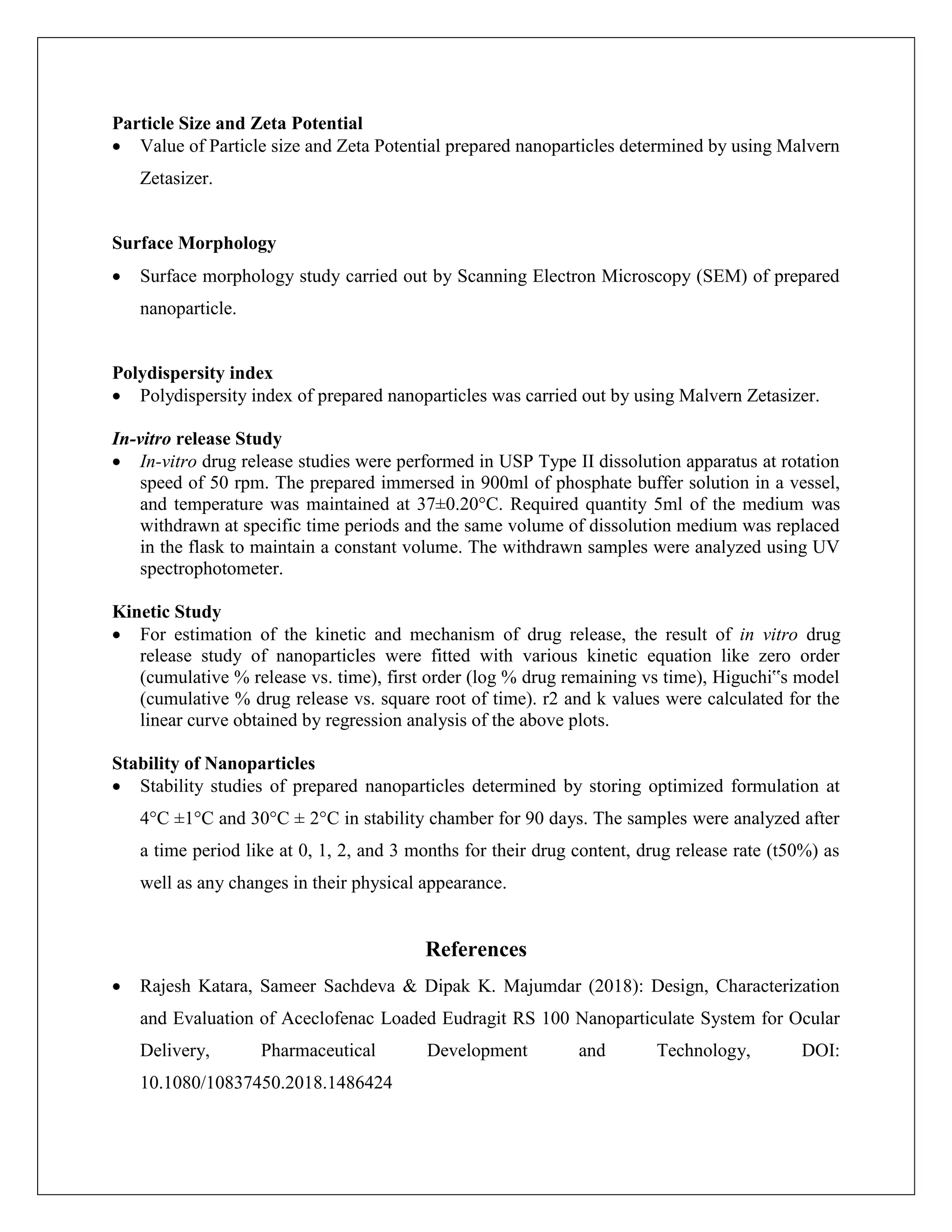 Particle Size and Zeta Potential
 Value of Particle size and Zeta Potential prepared nanoparticles determined by using Malvern
Zetasizer.
Surface Morphology
 Surface morphology study carried out by Scanning Electron Microscopy (SEM) of prepared
nanoparticle.
Polydispersity index
 Polydispersity index of prepared nanoparticles was carried out by using Malvern Zetasizer.
In-vitro release Study
 In-vitro drug release studies were performed in USP Type II dissolution apparatus at rotation
speed of 50 rpm. The prepared immersed in 900ml of phosphate buffer solution in a vessel,
and temperature was maintained at 37±0.20°C. Required quantity 5ml of the medium was
withdrawn at specific time periods and the same volume of dissolution medium was replaced
in the flask to maintain a constant volume. The withdrawn samples were analyzed using UV
spectrophotometer.
Kinetic Study
 For estimation of the kinetic and mechanism of drug release, the result of in vitro drug
release study of nanoparticles were fitted with various kinetic equation like zero order
(cumulative % release vs. time), first order (log % drug remaining vs time), Higuchi‟s model
(cumulative % drug release vs. square root of time). r2 and k values were calculated for the
linear curve obtained by regression analysis of the above plots.
Stability of Nanoparticles
 Stability studies of prepared nanoparticles determined by storing optimized formulation at
4°C ±1°C and 30°C ± 2°C in stability chamber for 90 days. The samples were analyzed after
a time period like at 0, 1, 2, and 3 months for their drug content, drug release rate (t50%) as
well as any changes in their physical appearance.
References
 Rajesh Katara, Sameer Sachdeva & Dipak K. Majumdar (2018): Design, Characterization
and Evaluation of Aceclofenac Loaded Eudragit RS 100 Nanoparticulate System for Ocular
Delivery, Pharmaceutical Development and Technology, DOI:
10.1080/10837450.2018.1486424
 