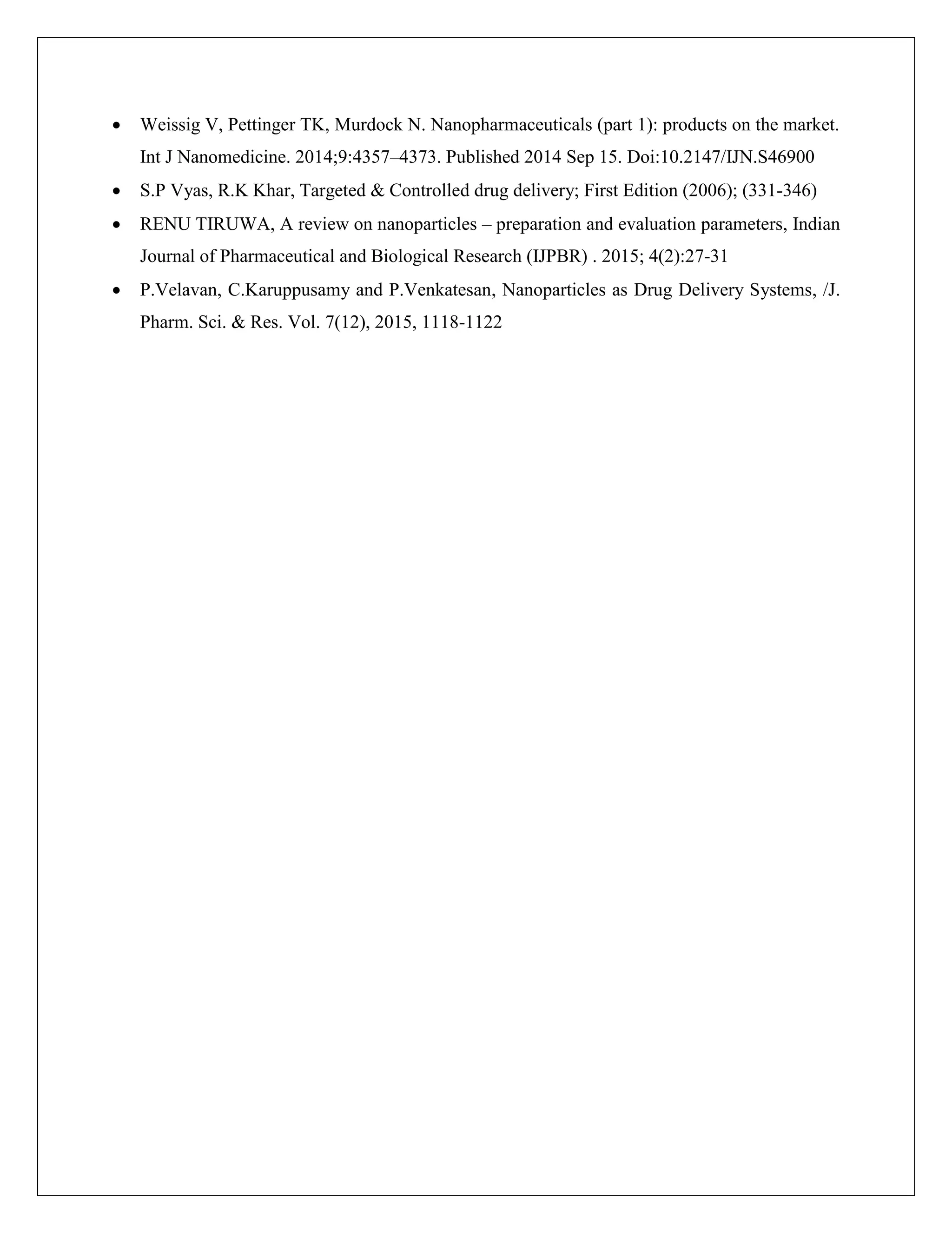  Weissig V, Pettinger TK, Murdock N. Nanopharmaceuticals (part 1): products on the market.
Int J Nanomedicine. 2014;9:4357–4373. Published 2014 Sep 15. Doi:10.2147/IJN.S46900
 S.P Vyas, R.K Khar, Targeted & Controlled drug delivery; First Edition (2006); (331-346)
 RENU TIRUWA, A review on nanoparticles – preparation and evaluation parameters, Indian
Journal of Pharmaceutical and Biological Research (IJPBR) . 2015; 4(2):27-31
 P.Velavan, C.Karuppusamy and P.Venkatesan, Nanoparticles as Drug Delivery Systems, /J.
Pharm. Sci. & Res. Vol. 7(12), 2015, 1118-1122
 