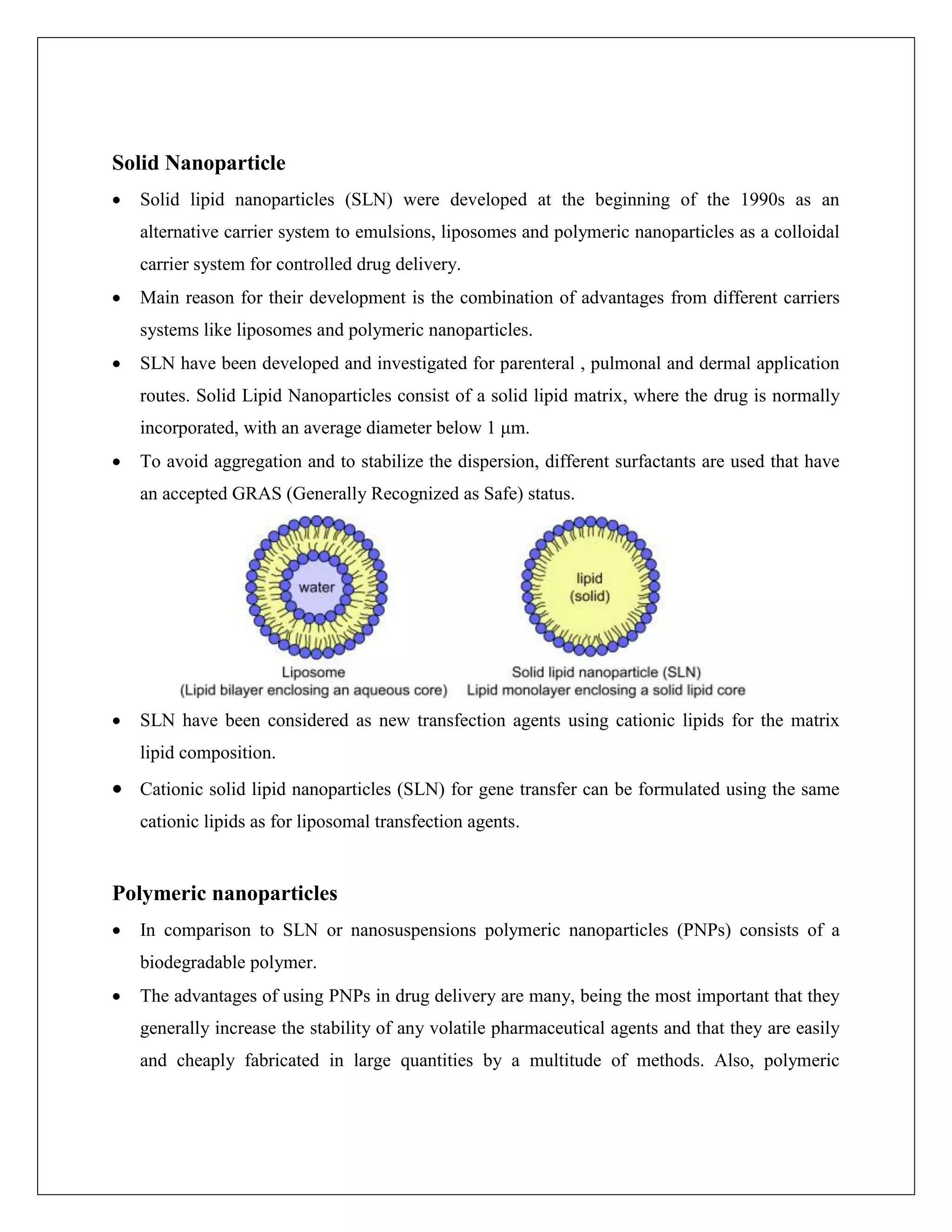 Solid Nanoparticle
 Solid lipid nanoparticles (SLN) were developed at the beginning of the 1990s as an
alternative carrier system to emulsions, liposomes and polymeric nanoparticles as a colloidal
carrier system for controlled drug delivery.
 Main reason for their development is the combination of advantages from different carriers
systems like liposomes and polymeric nanoparticles.
 SLN have been developed and investigated for parenteral , pulmonal and dermal application
routes. Solid Lipid Nanoparticles consist of a solid lipid matrix, where the drug is normally
incorporated, with an average diameter below 1 μm.
 To avoid aggregation and to stabilize the dispersion, different surfactants are used that have
an accepted GRAS (Generally Recognized as Safe) status.
 SLN have been considered as new transfection agents using cationic lipids for the matrix
lipid composition.
 Cationic solid lipid nanoparticles (SLN) for gene transfer can be formulated using the same
cationic lipids as for liposomal transfection agents.
Polymeric nanoparticles
 In comparison to SLN or nanosuspensions polymeric nanoparticles (PNPs) consists of a
biodegradable polymer.
 The advantages of using PNPs in drug delivery are many, being the most important that they
generally increase the stability of any volatile pharmaceutical agents and that they are easily
and cheaply fabricated in large quantities by a multitude of methods. Also, polymeric
 