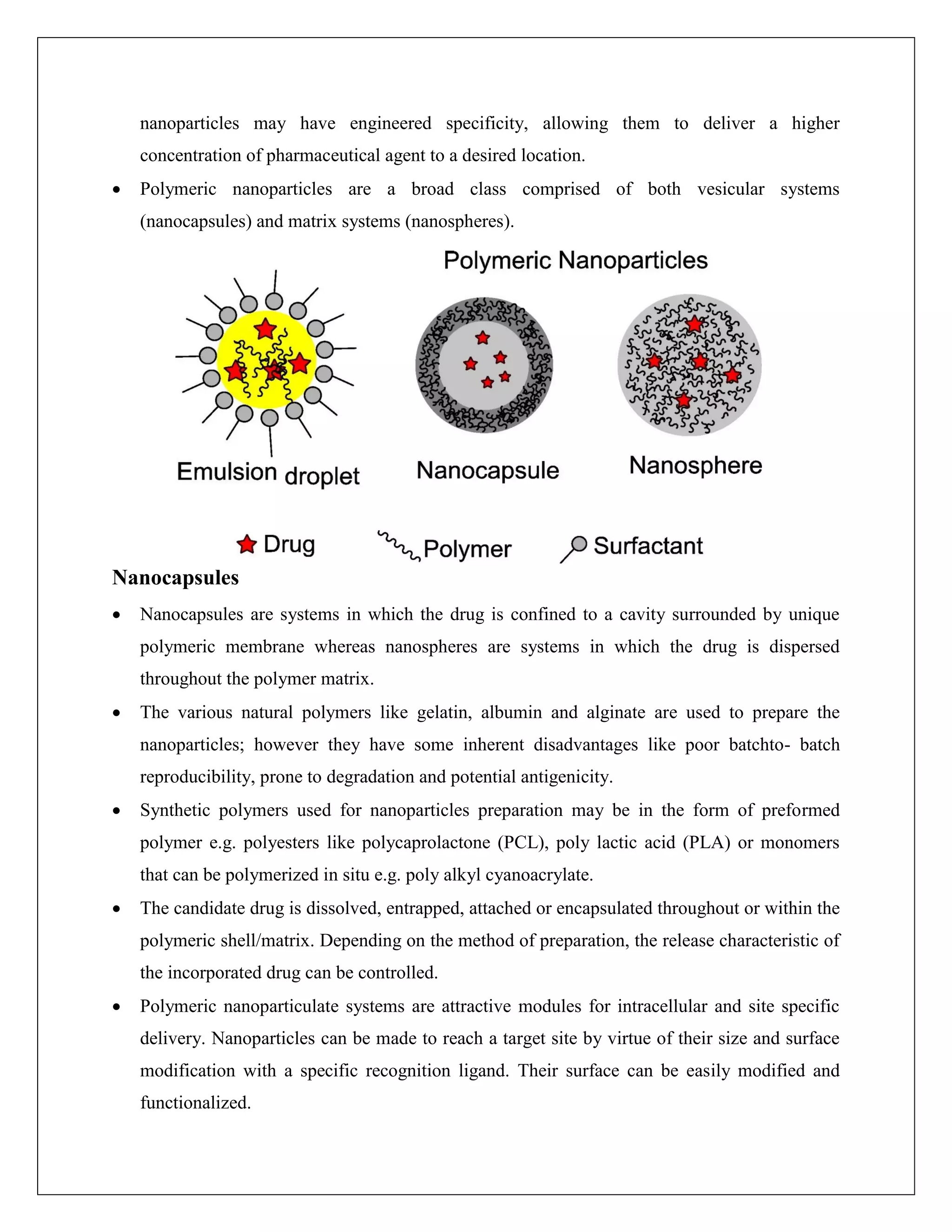 nanoparticles may have engineered specificity, allowing them to deliver a higher
concentration of pharmaceutical agent to a desired location.
 Polymeric nanoparticles are a broad class comprised of both vesicular systems
(nanocapsules) and matrix systems (nanospheres).
Nanocapsules
 Nanocapsules are systems in which the drug is confined to a cavity surrounded by unique
polymeric membrane whereas nanospheres are systems in which the drug is dispersed
throughout the polymer matrix.
 The various natural polymers like gelatin, albumin and alginate are used to prepare the
nanoparticles; however they have some inherent disadvantages like poor batchto- batch
reproducibility, prone to degradation and potential antigenicity.
 Synthetic polymers used for nanoparticles preparation may be in the form of preformed
polymer e.g. polyesters like polycaprolactone (PCL), poly lactic acid (PLA) or monomers
that can be polymerized in situ e.g. poly alkyl cyanoacrylate.
 The candidate drug is dissolved, entrapped, attached or encapsulated throughout or within the
polymeric shell/matrix. Depending on the method of preparation, the release characteristic of
the incorporated drug can be controlled.
 Polymeric nanoparticulate systems are attractive modules for intracellular and site specific
delivery. Nanoparticles can be made to reach a target site by virtue of their size and surface
modification with a specific recognition ligand. Their surface can be easily modified and
functionalized.
 
