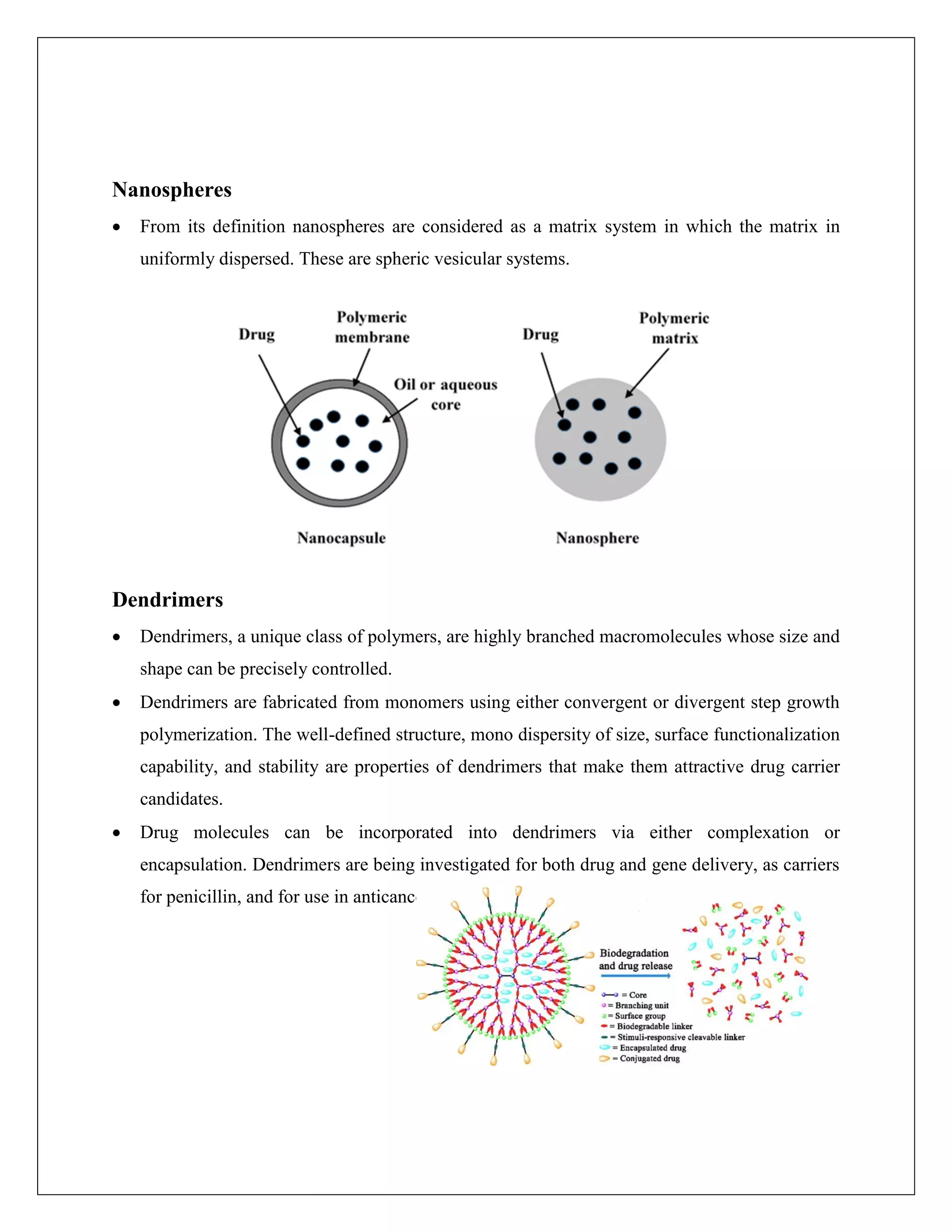 Nanospheres
 From its definition nanospheres are considered as a matrix system in which the matrix in
uniformly dispersed. These are spheric vesicular systems.
Dendrimers
 Dendrimers, a unique class of polymers, are highly branched macromolecules whose size and
shape can be precisely controlled.
 Dendrimers are fabricated from monomers using either convergent or divergent step growth
polymerization. The well-defined structure, mono dispersity of size, surface functionalization
capability, and stability are properties of dendrimers that make them attractive drug carrier
candidates.
 Drug molecules can be incorporated into dendrimers via either complexation or
encapsulation. Dendrimers are being investigated for both drug and gene delivery, as carriers
for penicillin, and for use in anticancer therapy.
 
