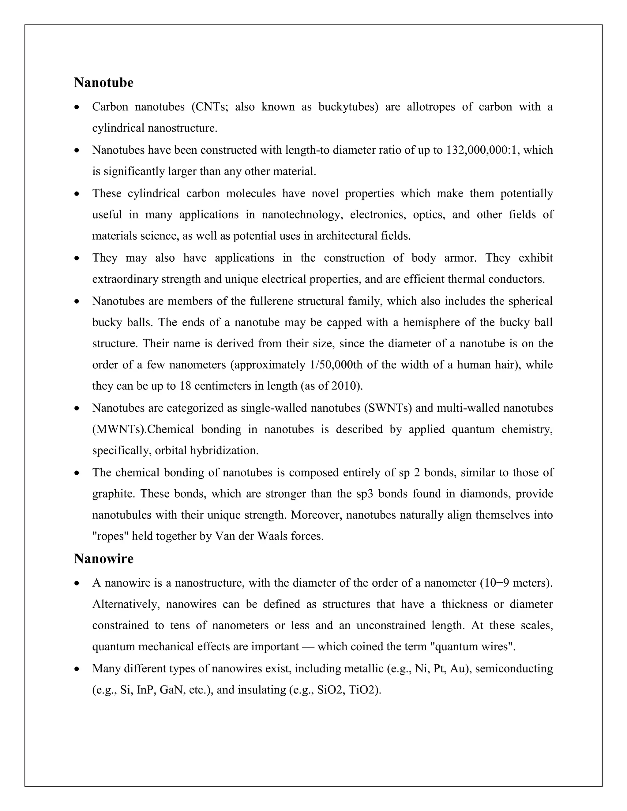 Nanotube
 Carbon nanotubes (CNTs; also known as buckytubes) are allotropes of carbon with a
cylindrical nanostructure.
 Nanotubes have been constructed with length-to diameter ratio of up to 132,000,000:1, which
is significantly larger than any other material.
 These cylindrical carbon molecules have novel properties which make them potentially
useful in many applications in nanotechnology, electronics, optics, and other fields of
materials science, as well as potential uses in architectural fields.
 They may also have applications in the construction of body armor. They exhibit
extraordinary strength and unique electrical properties, and are efficient thermal conductors.
 Nanotubes are members of the fullerene structural family, which also includes the spherical
bucky balls. The ends of a nanotube may be capped with a hemisphere of the bucky ball
structure. Their name is derived from their size, since the diameter of a nanotube is on the
order of a few nanometers (approximately 1/50,000th of the width of a human hair), while
they can be up to 18 centimeters in length (as of 2010).
 Nanotubes are categorized as single-walled nanotubes (SWNTs) and multi-walled nanotubes
(MWNTs).Chemical bonding in nanotubes is described by applied quantum chemistry,
specifically, orbital hybridization.
 The chemical bonding of nanotubes is composed entirely of sp 2 bonds, similar to those of
graphite. These bonds, which are stronger than the sp3 bonds found in diamonds, provide
nanotubules with their unique strength. Moreover, nanotubes naturally align themselves into
"ropes" held together by Van der Waals forces.
Nanowire
 A nanowire is a nanostructure, with the diameter of the order of a nanometer (10−9 meters).
Alternatively, nanowires can be defined as structures that have a thickness or diameter
constrained to tens of nanometers or less and an unconstrained length. At these scales,
quantum mechanical effects are important — which coined the term "quantum wires".
 Many different types of nanowires exist, including metallic (e.g., Ni, Pt, Au), semiconducting
(e.g., Si, InP, GaN, etc.), and insulating (e.g., SiO2, TiO2).
 