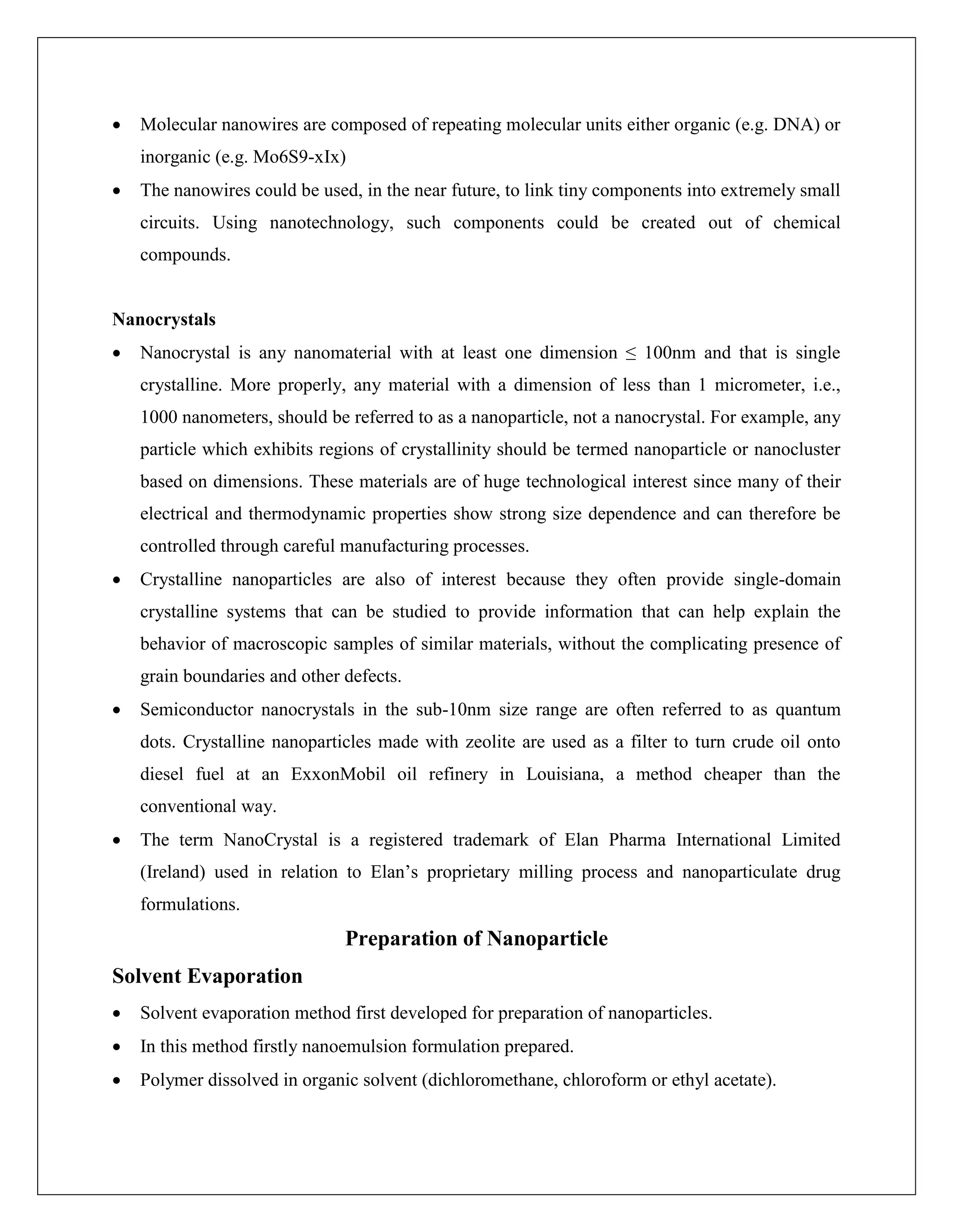  Molecular nanowires are composed of repeating molecular units either organic (e.g. DNA) or
inorganic (e.g. Mo6S9-xIx)
 The nanowires could be used, in the near future, to link tiny components into extremely small
circuits. Using nanotechnology, such components could be created out of chemical
compounds.
Nanocrystals
 Nanocrystal is any nanomaterial with at least one dimension ≤ 100nm and that is single
crystalline. More properly, any material with a dimension of less than 1 micrometer, i.e.,
1000 nanometers, should be referred to as a nanoparticle, not a nanocrystal. For example, any
particle which exhibits regions of crystallinity should be termed nanoparticle or nanocluster
based on dimensions. These materials are of huge technological interest since many of their
electrical and thermodynamic properties show strong size dependence and can therefore be
controlled through careful manufacturing processes.
 Crystalline nanoparticles are also of interest because they often provide single-domain
crystalline systems that can be studied to provide information that can help explain the
behavior of macroscopic samples of similar materials, without the complicating presence of
grain boundaries and other defects.
 Semiconductor nanocrystals in the sub-10nm size range are often referred to as quantum
dots. Crystalline nanoparticles made with zeolite are used as a filter to turn crude oil onto
diesel fuel at an ExxonMobil oil refinery in Louisiana, a method cheaper than the
conventional way.
 The term NanoCrystal is a registered trademark of Elan Pharma International Limited
(Ireland) used in relation to Elan’s proprietary milling process and nanoparticulate drug
formulations.
Preparation of Nanoparticle
Solvent Evaporation
 Solvent evaporation method first developed for preparation of nanoparticles.
 In this method firstly nanoemulsion formulation prepared.
 Polymer dissolved in organic solvent (dichloromethane, chloroform or ethyl acetate).
 