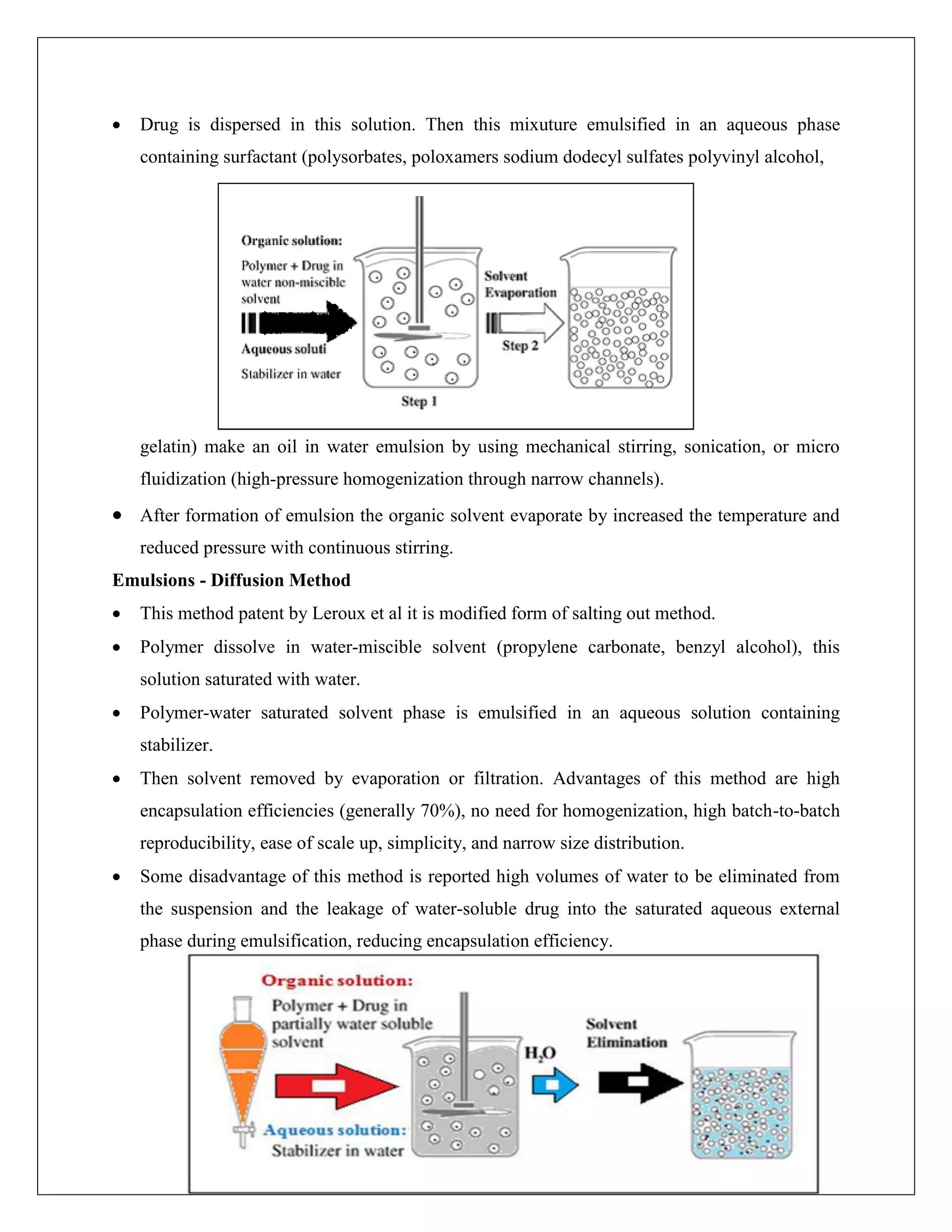  Drug is dispersed in this solution. Then this mixuture emulsified in an aqueous phase
containing surfactant (polysorbates, poloxamers sodium dodecyl sulfates polyvinyl alcohol,
gelatin) make an oil in water emulsion by using mechanical stirring, sonication, or micro
fluidization (high-pressure homogenization through narrow channels).
 After formation of emulsion the organic solvent evaporate by increased the temperature and
reduced pressure with continuous stirring.
Emulsions - Diffusion Method
 This method patent by Leroux et al it is modified form of salting out method.
 Polymer dissolve in water-miscible solvent (propylene carbonate, benzyl alcohol), this
solution saturated with water.
 Polymer-water saturated solvent phase is emulsified in an aqueous solution containing
stabilizer.
 Then solvent removed by evaporation or filtration. Advantages of this method are high
encapsulation efficiencies (generally 70%), no need for homogenization, high batch-to-batch
reproducibility, ease of scale up, simplicity, and narrow size distribution.
 Some disadvantage of this method is reported high volumes of water to be eliminated from
the suspension and the leakage of water-soluble drug into the saturated aqueous external
phase during emulsification, reducing encapsulation efficiency.
 