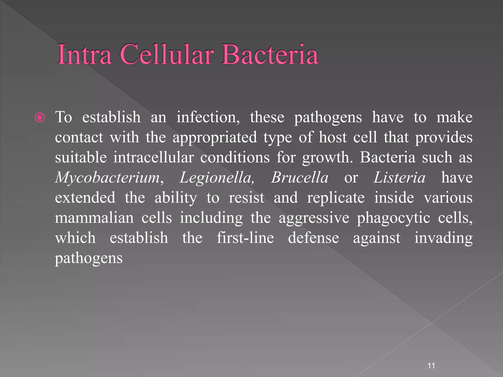  To establish an infection, these pathogens have to make
contact with the appropriated type of host cell that provides
suitable intracellular conditions for growth. Bacteria such as
Mycobacterium, Legionella, Brucella or Listeria have
extended the ability to resist and replicate inside various
mammalian cells including the aggressive phagocytic cells,
which establish the first-line defense against invading
pathogens
11
 