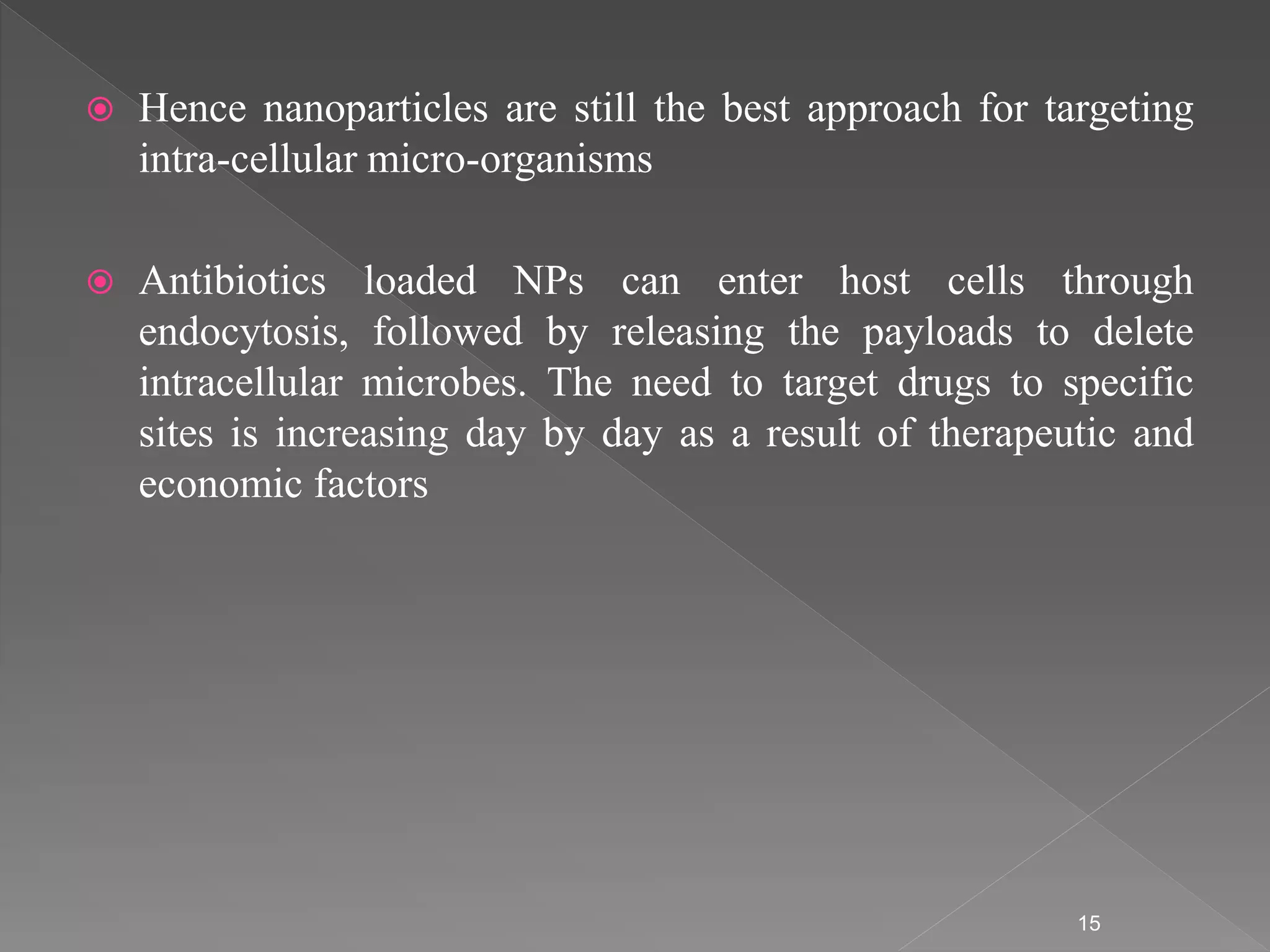  Hence nanoparticles are still the best approach for targeting
intra-cellular micro-organisms
 Antibiotics loaded NPs can enter host cells through
endocytosis, followed by releasing the payloads to delete
intracellular microbes. The need to target drugs to specific
sites is increasing day by day as a result of therapeutic and
economic factors
15
 