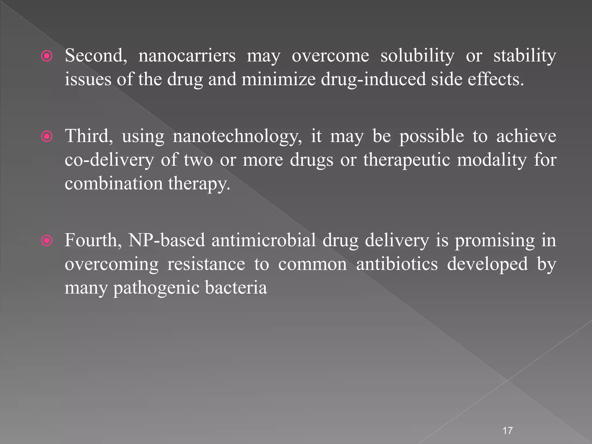  Second, nanocarriers may overcome solubility or stability
issues of the drug and minimize drug-induced side effects.
 Third, using nanotechnology, it may be possible to achieve
co-delivery of two or more drugs or therapeutic modality for
combination therapy.
 Fourth, NP-based antimicrobial drug delivery is promising in
overcoming resistance to common antibiotics developed by
many pathogenic bacteria
17
 