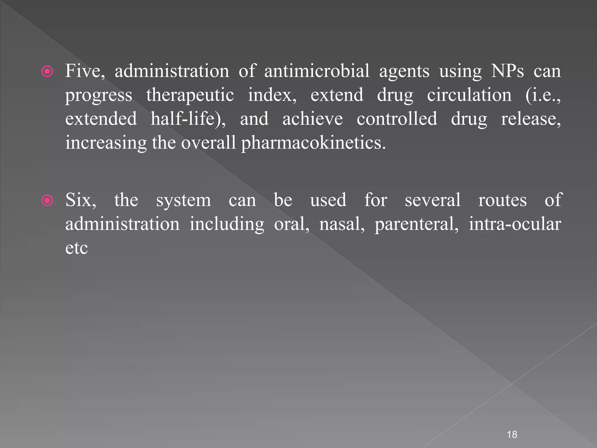  Five, administration of antimicrobial agents using NPs can
progress therapeutic index, extend drug circulation (i.e.,
extended half-life), and achieve controlled drug release,
increasing the overall pharmacokinetics.
 Six, the system can be used for several routes of
administration including oral, nasal, parenteral, intra-ocular
etc
18
 