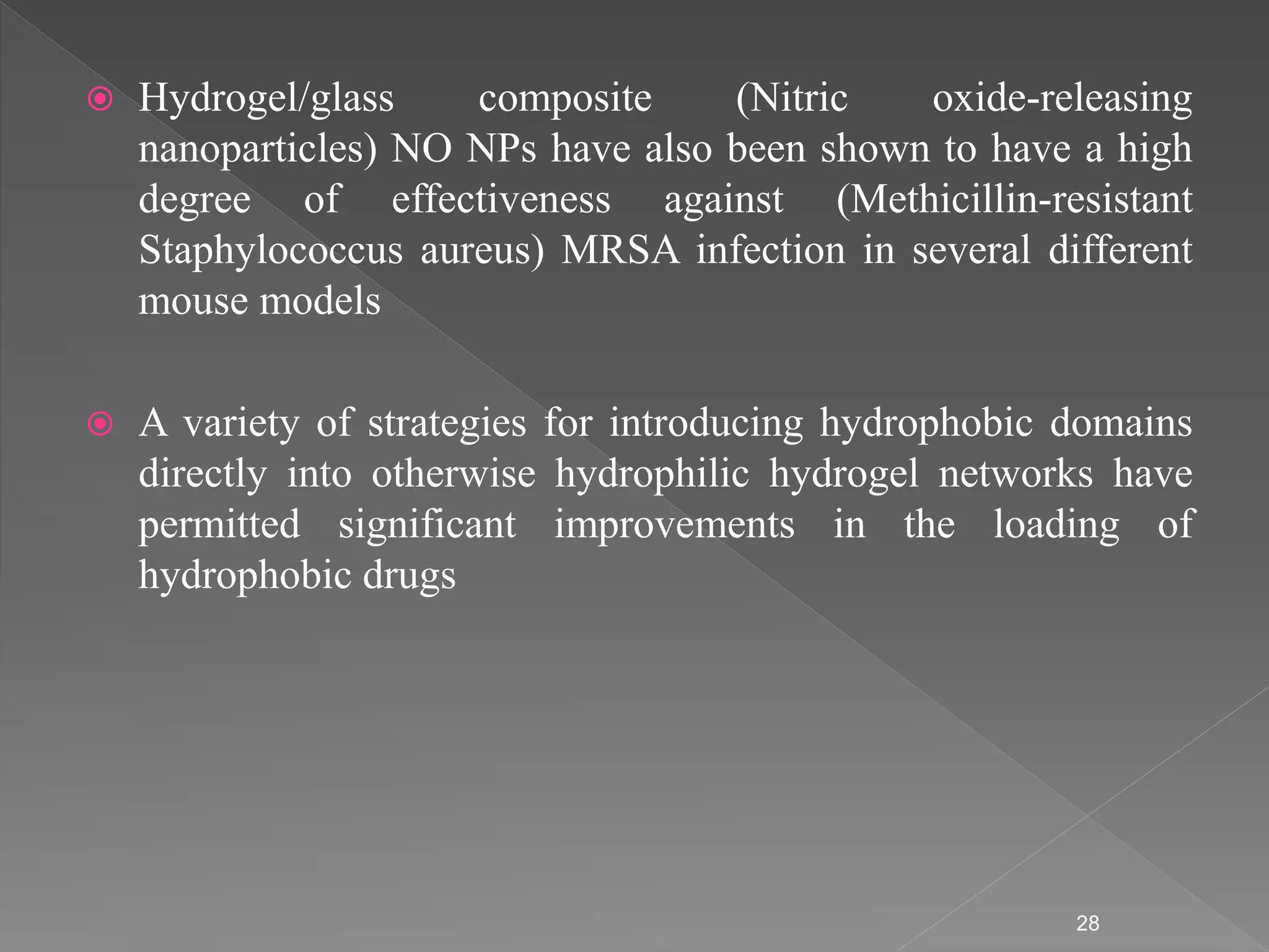 Hydrogel/glass composite (Nitric oxide-releasing
nanoparticles) NO NPs have also been shown to have a high
degree of effectiveness against (Methicillin-resistant
Staphylococcus aureus) MRSA infection in several different
mouse models
 A variety of strategies for introducing hydrophobic domains
directly into otherwise hydrophilic hydrogel networks have
permitted significant improvements in the loading of
hydrophobic drugs
28
 