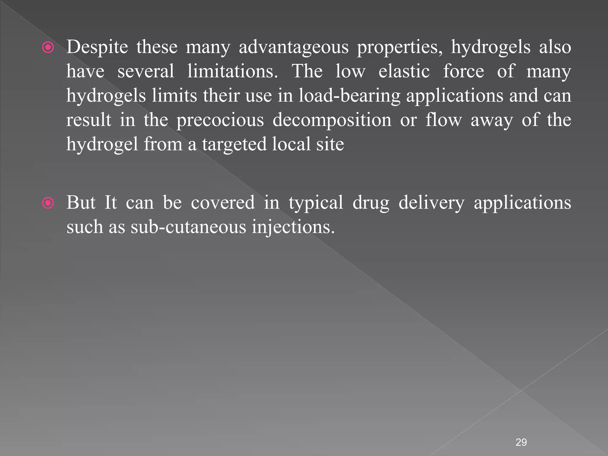  Despite these many advantageous properties, hydrogels also
have several limitations. The low elastic force of many
hydrogels limits their use in load-bearing applications and can
result in the precocious decomposition or flow away of the
hydrogel from a targeted local site
 But It can be covered in typical drug delivery applications
such as sub-cutaneous injections.
29
 