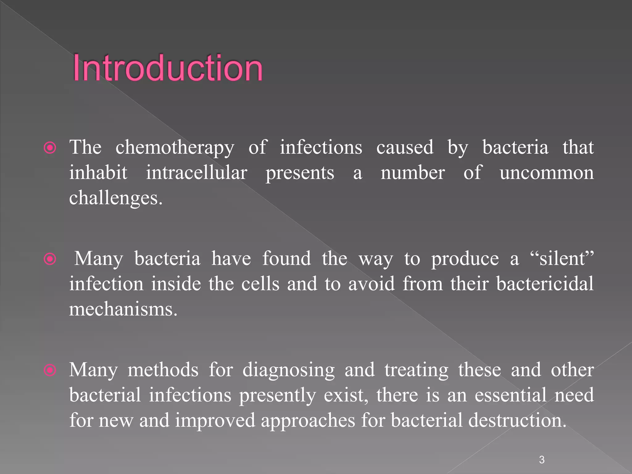  The chemotherapy of infections caused by bacteria that
inhabit intracellular presents a number of uncommon
challenges.
 Many bacteria have found the way to produce a “silent”
infection inside the cells and to avoid from their bactericidal
mechanisms.
 Many methods for diagnosing and treating these and other
bacterial infections presently exist, there is an essential need
for new and improved approaches for bacterial destruction.
3
 