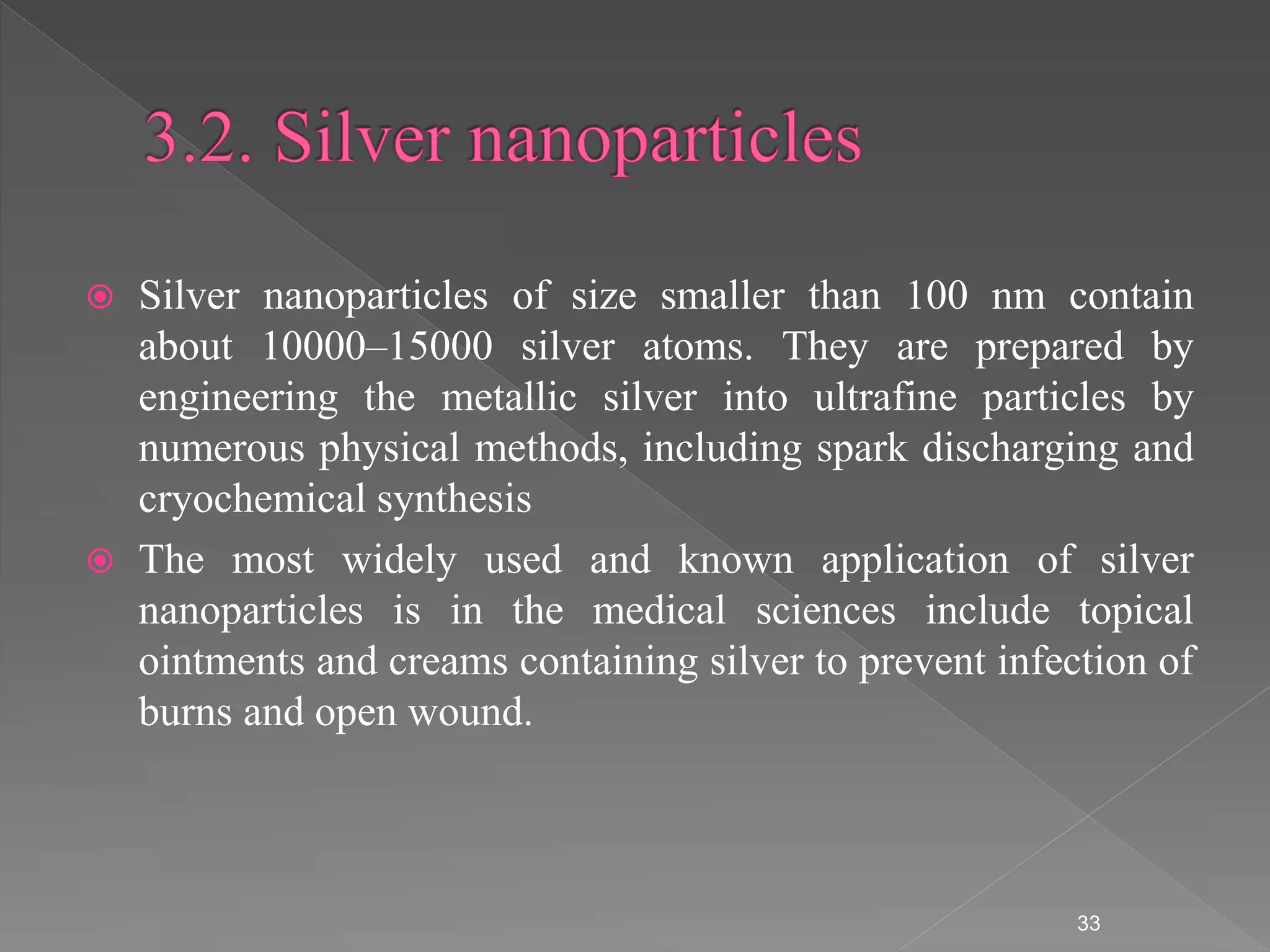  Silver nanoparticles of size smaller than 100 nm contain
about 10000–15000 silver atoms. They are prepared by
engineering the metallic silver into ultrafine particles by
numerous physical methods, including spark discharging and
cryochemical synthesis
 The most widely used and known application of silver
nanoparticles is in the medical sciences include topical
ointments and creams containing silver to prevent infection of
burns and open wound.
33
 